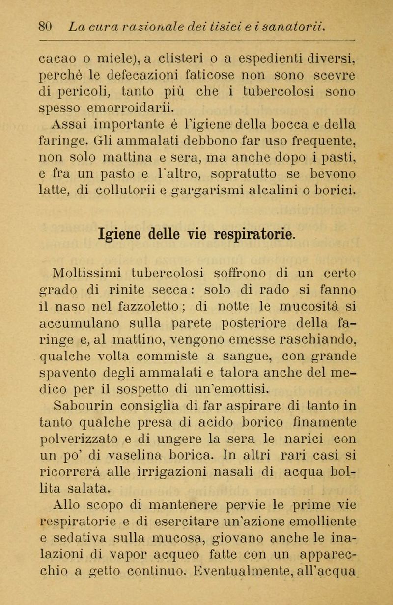 cacao o miele), a clisteri o a espedienti diversi, perchè le defecazioni faticose non sono scevre di pericoli, tanto più che i tubercolosi sono spesso emorroidali. Assai importante è l'igiene della bocca e della faringe. Gli ammalati debbono far uso frequente, non solo mattina e sera, ma anche dopo i pasti, e fra un pasto e 1 altro, sopratutto se bevono latte, di collutorii e gargarismi alcalini o borici. Igiene delle vie respiratorie. Moltissimi tubercolosi soffrono di un certo grado di rinite secca : solo di rado si fanno il naso nel fazzoletto ; di notte le mucosità si accumulano sulla parete posteriore della fa- ringe e, al mattino, vengono emesse raschiando, qualche volta commiste a sangue, con grande spavento degli ammalati e talora anche del me- dico per il sospetto di un'emottisi. Sabourin consiglia di far aspirare di tanto in tanto qualche presa di acido borico finamente polverizzato e di ungere la sera le narici con un po' di vaselina borica. In altri rari casi si ricorrerà alle irrigazioni nasali di acqua bol- lita salata. Allo scopo di mantenere pervie le prime vie respiratorie e di esercitare un'azione emolliente e sedativa sulla mucosa, giovano anche le ina- lazioni di vapor acqueo fatte con un apparec- chio a getto continuo. Eventualmente, all'acqua