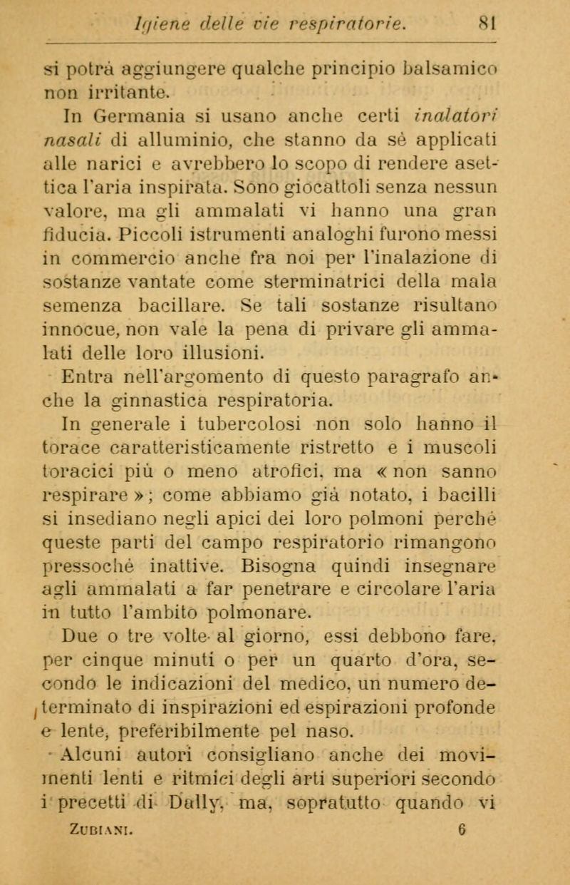 si potrà aggiungere qualche principio balsamico non irritante. In Germania si usano anche certi inaiatovi nasali «li alluminio, che stanno da sé applicati alle narici e avrebbero lo scopo di rendere aset- tica Paria inspirata. Sono giocattoli senza nessun valore, ma gii ammalati vi hanno una gran fiducia. Piccoli istrumenti analoghi furono messi in commercio anche fra noi per l'inalazione di sostanze vantate come sterminatrici della mala semenza bacillare. Se tali sostanze risultali-» innocue, non vale la pena di privare gli amma- lati delle loro illusioni. Entra nell'argomento di questo paragrafo ar- che la ginnastica respiratoria. In generale i tubercolosi non solo hanno il torace caratteristicamente ristretto e i muscoli toracici più o meno atrofici, ma « non sanno respirare » ; come abbiamo già notato, i bacilli si insediano negli apici dei loro polmoni perche queste parti del campo respiratorio rimangono pressoché inattive. Bisogna quindi insegnare agli ammalati a far penetrare e circolare l'aria iti tutto l'ambito polmonare. Due o tre volte- al giorno, essi debbono fare, per cinque minuti o per un quarto d'ora, se- condo le indicazioni del medico, un numero de- terminato di inspirazioni ed espirazioni profonde e lente, preferibilmente pel naso. Alcuni autori consigliano anche dei movi- menti lenti e ritmici degli arti superiori secondo i precetti di Daily, ma. sopratutto quando vi Zl'DiANI. 6