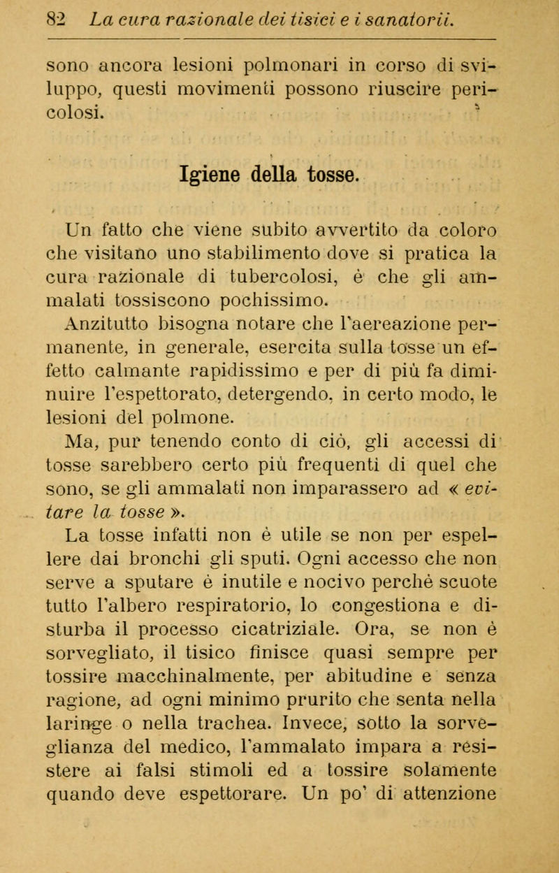 sono ancora lesioni polmonari in corso di svi- luppo, questi movimenti possono riuscire peri- colosi. Igiene della tosse. Un fatto che viene subito avvertito da coloro che visitano uno stabilimento dove si pratica la cura razionale di tubercolosi, è che gli am- malati tossiscono pochissimo. Anzitutto bisogna notare che l'aereazione per- manente, in generale, esercita sulla tosse un ef- fetto calmante rapidissimo e per di più fa dimi- nuire l'espettorato, detergendo, in certo modo, le lesioni del polmone. Ma, pur tenendo conto di ciò, gli accessi di tosse sarebbero certo più frequenti di quel che sono, se gli ammalati non imparassero ad « evi- tare la tosse ». La tosse infatti non è utile se non per espel- lere dai bronchi gli sputi. Ogni accesso che non serve a sputare è inutile e nocivo perchè scuote tutto l'albero respiratorio, lo congestiona e di- sturba il processo cicatriziale. Ora, se non è sorvegliato, il tisico finisce quasi sempre per tossire macchinalmente, per abitudine e senza ragione, ad ogni minimo prurito che senta nella laringe o nella trachea. Invece, sotto la sorve- glianza del medico, l'ammalato impara a resi- stere ai falsi stimoli ed a tossire solamente quando deve espettorare. Un po' di attenzione