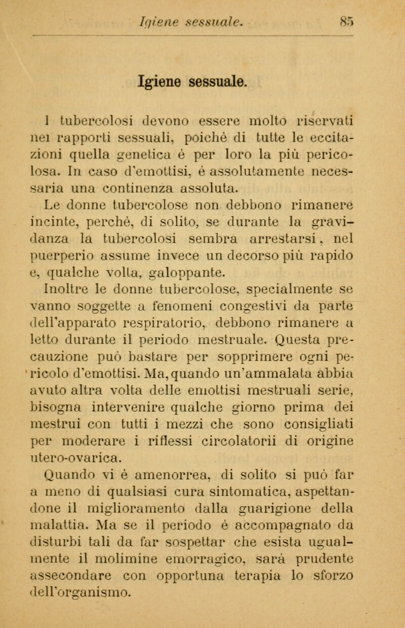 igiene sessuale, 89 Igiene sessuale. 1 tubercolosi devono essere molto riservati nei rapporti sessuali, poiché di tutte le eccita- zioni quella genetica è per loro la più perico- losa. In caso d'emottisi, è assolutamente neces- saria una continenza assoluta. Le donne tubercolose non debbono rimanere incinte, perchè, di solito, se durante la gravi- danza la tubercolosi sembra arrestarsi, nel puerperio assume invece un decorso più rapido e, qualche volta, galoppante. Inoltre le donne tubercolose, specialmente se vanno soggette a fenomeni congestivi da parte dell'apparato respiratorio, debbono rimanere a letto durante il periodo mestruale. Questa pre- cauzione può bastare per sopprimere ogni pe- ricolo d'emottisi. Ma, quando un'ammalata abbia avuto altra volta delle emottisi mestruali serie, bisogna intervenire qualche giorno prima dei mestrui con tutti i mezzi che sono consigliati per moderare i riflessi circolatorii di origine utero-ovarica. Quando vi è amenorrea, di solito si può far a meno di qualsiasi cura sintomatica, aspettan- done il miglioramento dalla guarigione della malattia. Ma se il periodo è accompagnato da disturbi tali da far sospettar che esista ugual- mente il molimine emorragico, sarà prudente assecondare con opportuna terapia lo sforzo dell'organismo.