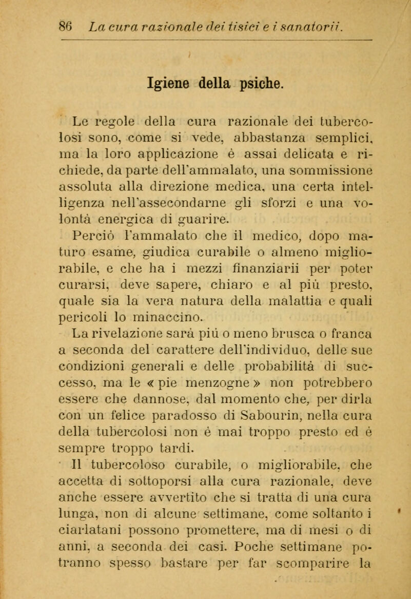 Igiene della psiche. Le regole della cura razionale dei tuberco- losi sono, come si vede, abbastanza semplici, ma la loro applicazione è assai delicata e ri- chiede, da parte dell'ammalato, una sommissione assoluta alla direzione medica, una certa intel- ligenza nell'assecondarne gli sforzi e una Vo- lontà energica di guarire. Perciò l'ammalato che il medico, dopo ma- turo esame, giudica curabile o almeno miglio- rabile, e che ha i mezzi finanziarli per poter curarsi, deve sapere, chiaro e al più presto, quale sia la vera natura della malattia e quali pericoli lo minaccino. La rivelazione sarà più o meno brusca o franca a seconda del carattere dell'individuo, delle sue condizioni generali e delle probabilità di suc- cesso, ma le « pie menzogne » non potrebbero essere che dannose, dal momento che, per dirla con un felice paradosso di Sabourin, nella cura della tubercolosi non é mai troppo presto ed é sempre troppo tardi. Il tubercoloso curabile, o migliorabile, che accetta di sottoporsi alla cura razionale, deve anche essere avvertito che si tratta di una cura lunga, non di alcune settimane, come soltanto i ciarlatani possono promettere, ma di mesi o di anni, a seconda dei casi. Poche settimane po- tranno spesso bastare per far scomparire la