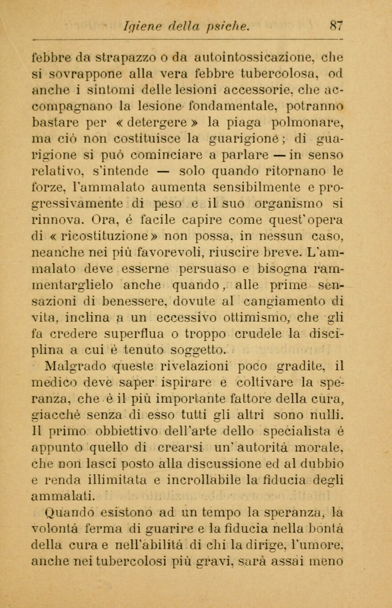 Igiene (iella psiche. febbre da strapazzo o da autointossicazione, che si sovrappone alla vera febbre tubercolosa, od anche i sintomi delle lesioni accessorie, che ac- compagnano la lesione fondamentale, potranno bastare per « detergere » la piaga polmonare, ma ciò non costituisce la guarigione; di gua- rigione si può cominciare a parlare—in senso relativo, s'intende — solo quando ritornano le forze, l'ammalato aumenta sensibilmente e pro- gressivamente di peso e il suo organismo si rinnova. Ora. é facile capire come quest'opera di «ricostituzione» non possa, in nessun caso, neanche nei più favorevoli, riuscire breve. L'am- malato deve esserne persuaso e bisogna ram- mentarglielo anche quando, alle prime sen- sazioni di benessere, dovute al cangiamento di vita, inclina a un eccessivo ottimismo, che gli fa credere superflua o troppo crudele la disci- plina a cui è tenuto soggetto. Malgrado queste rivelazioni poco gradite, il medico deve saper ispirare e coltivare la spe- ranza, che è il più importante fattore della cura, giacché senza di esso tutti gli altri sono nulli. Il primo obbiettivo dell'arte dello specialista è appunto quello di crearsi un' autorità morale, che non lasci posto alla discussione ed al dubbio e renda illimitata e incrollabile la fiducia degli ammalati. Quando esistono ad un tempo la speranza, la volontà ferma di guarire e la fiducia nella bontà della cura e nell'abilità di chi la dirige, l'umore, anche nei tubercolosi più gravi, sarà assai meno