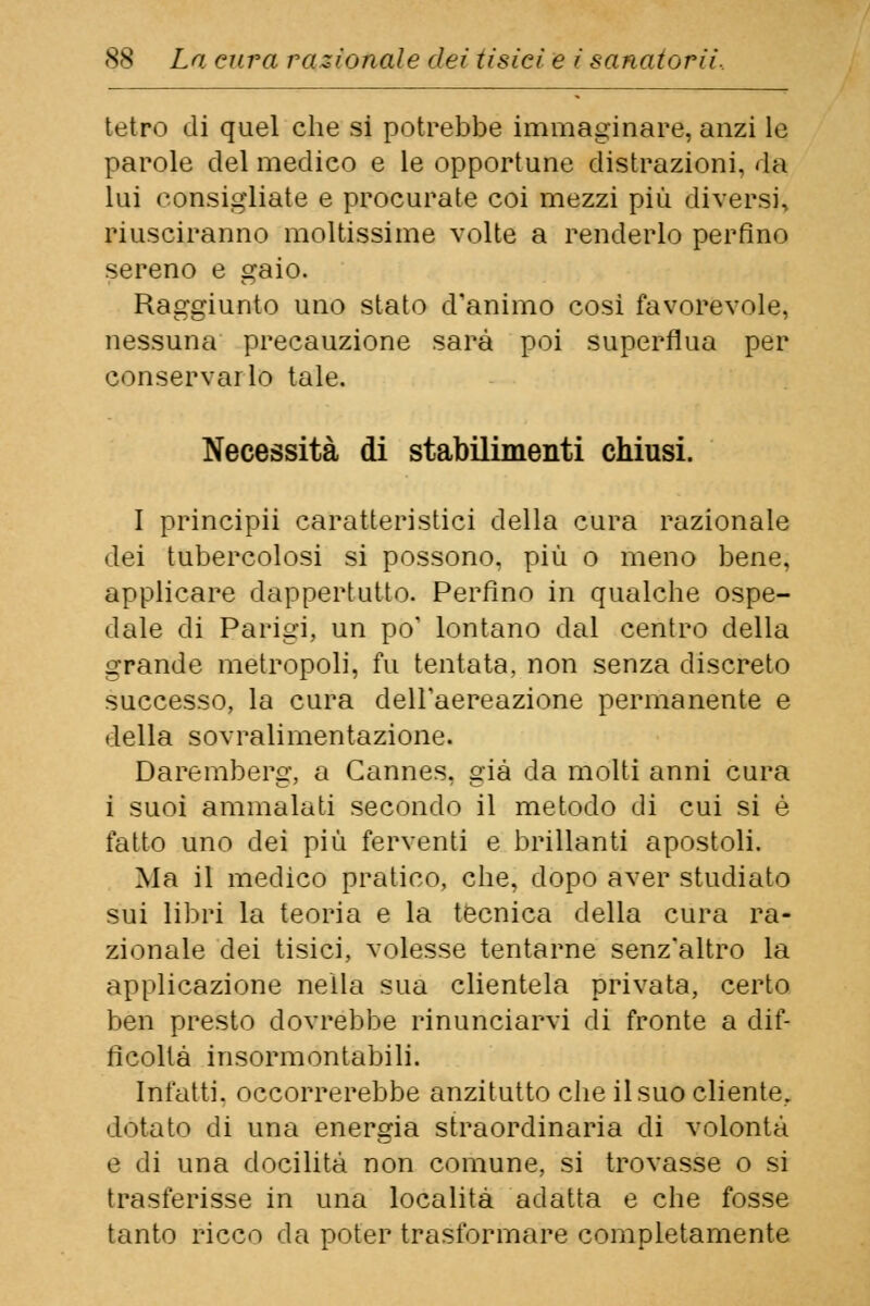 tetro di quel che si potrebbe immaginare, anzi le parole del medico e le opportune distrazioni, da lui consigliate e procurate coi mezzi più diversi, riusciranno moltissime volte a renderlo perfino sereno e gaio. Raggiunto uno stato d'animo così favorevole, nessuna precauzione sarà poi superflua per conservarlo tale. Necessità di stabilimenti chiusi. I principii caratteristici della cura razionale dei tubercolosi si possono, più o meno bene, applicare dappertutto. Perfino in qualche ospe- dale di Parigi, un po' lontano dal centro della grande metropoli, fu tentata, non senza discreto successo, la cura delFaereazione permanente e della sovralimentazione. Daremberg, a Cannes, già da molti anni cura i suoi ammalati secondo il metodo di cui si è fatto uno dei più ferventi e brillanti apostoli. Ma il medico pratico, che, dopo aver studiato sui libri la teoria e la tecnica della cura ra- zionale dei tisici, volesse tentarne senz'altro la applicazione nella sua clientela privata, certo ben presto dovrebbe rinunciarvi di fronte a dif- ficoltà insormontabili. Infatti, occorrerebbe anzitutto che il suo cliente, dotato di una energia straordinaria di volontà e di una docilità non comune, si trovasse o si trasferisse in una località adatta e che fosse tanto ricco da poter trasformare completamente