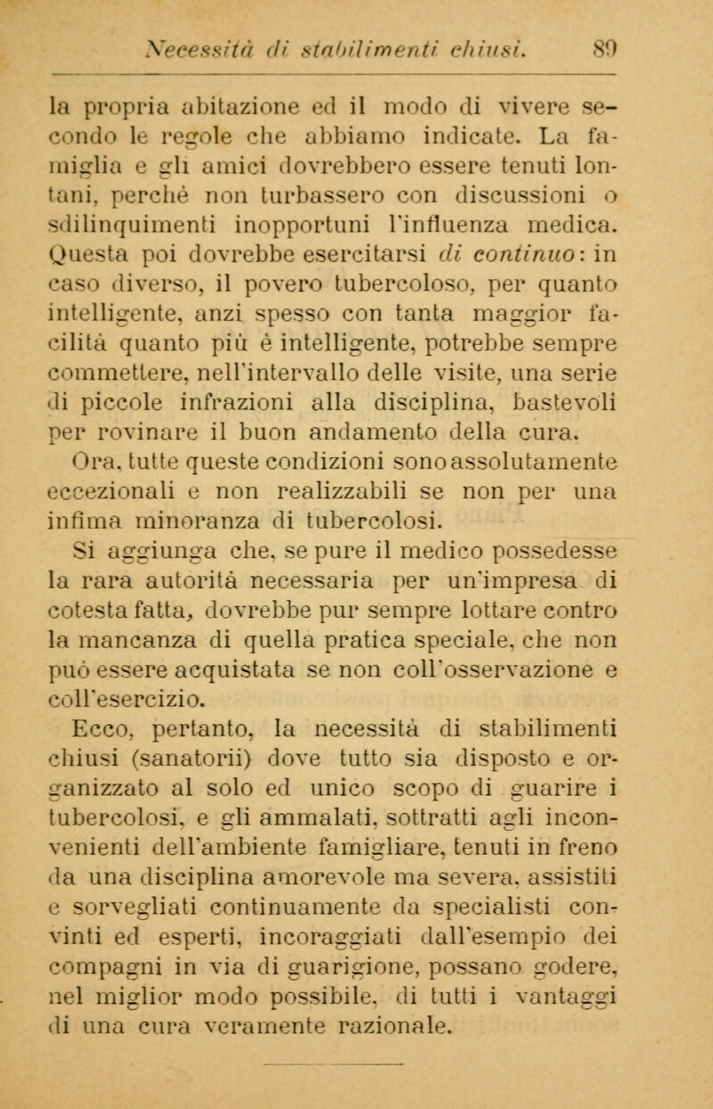 Necessità di stabilimenti chiusi. la propria abitazione ed il modo di vivere se- condo le regole che abbiamo indicate. La fa- miglia e gli amici dovrebbero essere tenuti lon- tani, perché non turbassero con discussioni o sdilinquimenti inopportuni l'influenza medica. Questa poi dovrebbe esercitarsi di continuo: in caso diverso, il povero tubercoloso, per quanto intelligente, anzi spesso con tanta maggior fa- cilità quanto più è intelligente, potrebbe sempre commettere, nell'intervallo delle visite, una serie di piccole infrazioni alla disciplina, bastevoli per rovinare il buon andamento della cura. Ora. tutte queste condizioni sono assolutamente donali e non realizzabili se non per una infima minoranza di tubercolosi. Si aggiunga che. se pure il medico possedesse la rara autorità necessaria per un'impresa di cotesta fatta, dovrebbe pur sempre lottare contro la mancanza di quella pratica speciale, che non può essere acquistata se non coll'osservazione e coll'esercizio. Ecco, pertanto, la necessità di stabilimenti chiusi (sanatorii) dove tutto sia disposto e or- ganizzato al solo ed unico scopo di guarire i tubercolosi, e gli ammalati, sottratti agli incon- venienti dell'ambiente famigliare, tenuti in freno da una disciplina amorevole ma severa, assistiti e sorvegliati continuamente da specialisti con- vinti ed esperti, incoraggiati dall'esempio dei compagni in via di guarigione, possano godere, nel miglior modo possibile, di tutti i vantaggi di una cura veramente razionale.