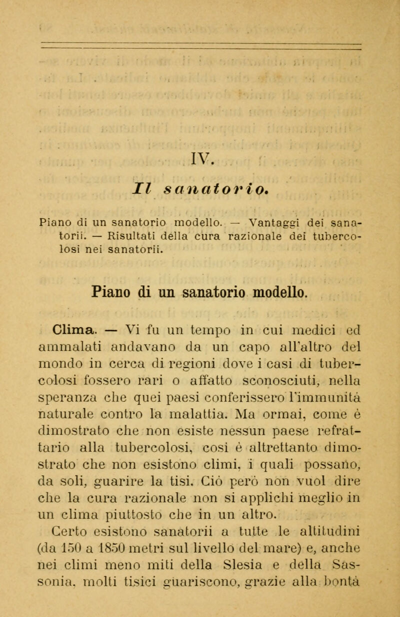 IV. Il sanatorio. Piano di un sanatorio modello. — Vantaggi dei sana- torii. — Risultati della cura razionale dei tuberco- losi nei sanatorii. Piano di un sanatorio modello. Clima. — Vi fu un tempo in cui medici ed ammalati andavano da un capo all'altro del mondo in cerca di regioni dove i casi di tuber- colosi fossero rari o affatto sconosciuti, nella speranza che quei paesi conferissero l'immunità naturale contro la malattia. Ma ormai, come é dimostrato che non esiste nessun paese refrat- tario alla tubercolosi, cosi è altrettanto dimo- strato che non esistono climi, i quali possano. da soli, guarire la tisi. Ciò però non vuol dire che la cura razionale non si applichi meglio in un clima piuttosto che in un altro. Certo esistono sanatorii a tutte le altitudini (da 150 a 1850 metri sul livello del mare) e, anche nei climi meno miti della Slesia e della Sas- sonia, molti tisici guariscono, grazie alla bontà