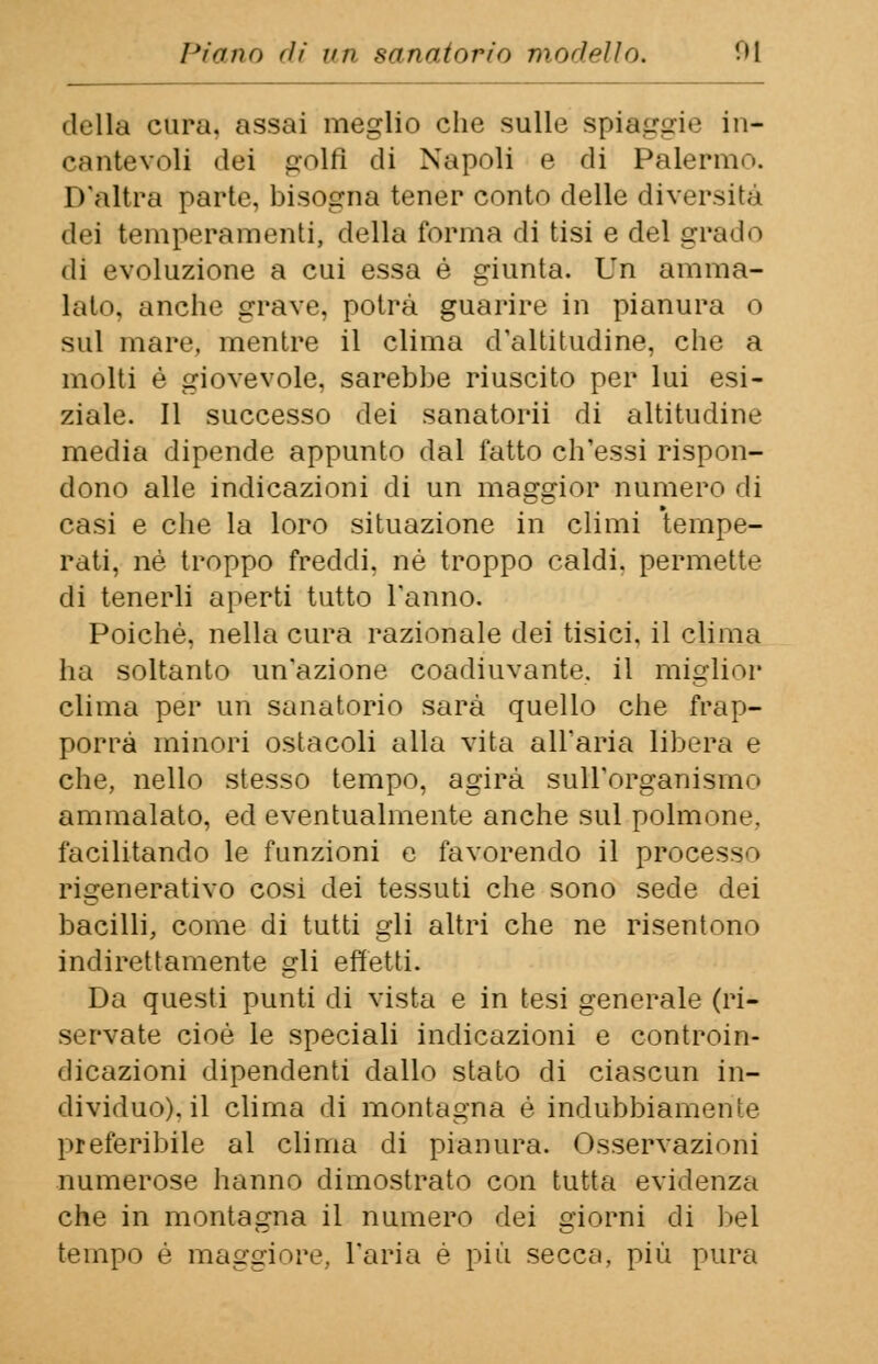 della cura, assai meglio che sulle spiaggia in- cantevoli dei golfi di Napoli e di Palermo. D'altra parte, bisogna tener conto delle diversità dei temperamenti, della forma di tisi e del grado di evoluzione a cui essa è giunta. Un amma- lati», anche grave, potrà guarire in pianura o sul mare, mentre il clima d'altitudine, che a molti é giovevole, sarebbe riuscito per lui esi- ziale. Il successo dei sanatorii di altitudine media dipende appunto dal fatto ch'essi rispon- dono alle indicazioni di un maggior numero di casi e che la loro situazione in climi tempe- rati, né troppo freddi, né troppo caldi, permette di tenerli aperti tutto l'anno. Poiché, nella cura razionale dei tisici, il clima ha soltanto un'azione coadiuvante, il miglior clima per uri sanatorio sarà quello che frap- porrà minori ostacoli alla vita all'aria libera e che, nello stesso tempo, agirà sull'organismo ammalato, ed eventualmente anche sul polmone, facilitando le funzioni e favorendo il processo rigenerativo cosi dei tessuti che sono sede dei bacilli, come di tutti gli altri che ne risentono indirettamente gli effetti. Da questi punti di vista e in tesi generale (ri- servate cioè le speciali indicazioni e controin- dicazioni dipendenti dallo stato di ciascun in- dividuo), il clima di montagna é indubbiamente preferibile al clima di pianura. Osservazioni numerose hanno dimostrato con tutta evidenza che in montagna il numero dei giorni di bel tempo é maggiore, l'aria è più secca, più pura