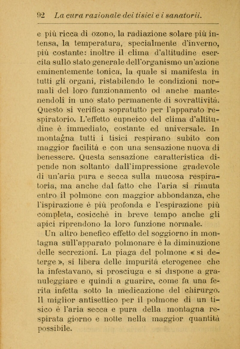 e più ricca di ozono, la radiazione solare più in- tensa, la temperatura, specialmente d'inverno, più costante: inoltre il clima d'altitudine eser- cita sullo stato generale dell'organismo un'azione eminentemente tonica, la quale si manifesta in tutti gli organi, ristabilendo le condizioni nor- mali del loro funzionamento od anche mante- nendoli in uno stato permanente di sovrattività. Questo si verifica sopratutto per l'apparato re- spiratorio. L'effetto eupneico del clima d'altitu- dine è immediato, costante ed universale. In montagna tutti i tisici respirano subito con maggior facilità e con una sensazione nuova di benessere. Questa sensazione caratteristica di- pende non soltanto dall'impressione gradevole di un'aria pura e secca sulla mucosa respira- toria, ma anche dal fatto che l'aria si rimuta entro il polmone con maggior abbondanza, che Tispirazione è più profonda e l'espirazione più completa, cosicché in breve tempo anche gli apici riprendono la loro funzione normale. Un altro benefico effetto del soggiorno in mon- tagna sull'apparato polmonare è la diminuzione delle secrezioni. La piaga del polmone « si de- terge », si libera delle impurità eterogenee che la infestavano, si prosciuga e si dispone a gra- nuleggiare e quindi a guarire, come fa una fe- rita infetta sotto la medicazione del chirurgo. Il miglior antisettico per il polmone di un ti- sico è l'aria secca e pura della montagna re- spirata giorno e notte nella maggior quantità possibile.