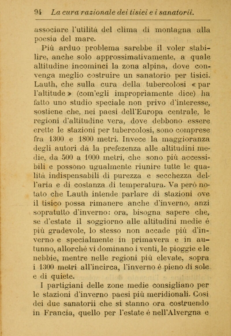 3S 'dare l'utilità del clima di montagna alla poesia del mare. Più arduo problema sarebbe il voler stabi- lire, anche solo approssimativamente, a quale altitudine incominci la zona alpina, dove con- venga meglio costruire un sanatorio per tisici. Lauth, che sulla cura della tubercolosi « par l'altitude » (com'egli impropriamente dice) ha fatto uno studio speciale non privo d'interesse, sostiene che, nei paesi dell'Europa centrale, le regioni d'altitudine vera, dove debbono essere erette le stazioni per tubercolosi, sono comprese fra 1300 e 1800 metri. Invece la maggioranza degli autori dà la prefezenza alle altitudini me- die, da 500 a 1000 metri, che sono più accessi- bili e possono ugualmente riunire tutte le qua- lità indispensabili di purezza e secchezza dei- Tari a e di costanza di temperatura. Va però no- tato che Lauth intende parlare di stazioni ove il tisico possa rimanere anche d'inverno, anzi sopratutto d'inverno: ora, bisogna sapere che, se d'estate il soggiorno alle altitudini medie é più gradevole, lo stesso non accade più d'in- verno e specialmente in primavera e in au- tunno, allorché vi dominano i venti, le pioggie e le nebbie, mentre nelle regioni più elevate, sopra i 1300 metri all'incirca, l'inverno è pieno di sole e di quiete. I partigiani delle zone medie consigliano per le stazioni d'inverno paesi più meridionali. Cosi dei due sanatorii che si stanno ora costruendo in Francia, quello per l'estate è nell'Alvergna e