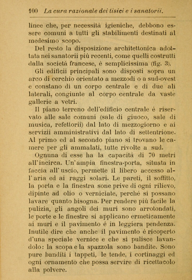 linee che, per necessità igieniche, debbono es- sere comuni a tutti gli stabilimenti destinati al medesimo scopo. Del resto la disposizione architettonica adot- tata nei sanatorii più recenti, come quelli costrutti dalla società francese, è semplicissima (fig. 3). Gli edificii principali sono disposti sopra un arco di cerchio orientato a mezzodì o a sud-ovest e constano di un corpo centrale e di due ali laterali, congiunte al corpo centrale da vaste gallerie a vetri. Il piano terreno dell'edificio centrale è riser- vato alle sale comuni (sale di giuoco, sale di musica, refettorii) dal lato di mezzogiorno e ai servizii amministrativi dal lato di settentrione. Al primo ed al secondo piano si trovano le ca- mere per gli ammalati, tutte rivolte a sud. Ognuna di esse ha la capacità di 70 metri all'incirca. Un'ampia finestra-porta, situata in faccia all' uscio, permette il libero accesso al- l' aria ed ai raggi solari. Le pareti, il soffitto, la porta e la finestra sone prive di ogni rilievo, dipinte ad olio o verniciate, perché si possano lavare quanto bisogna. Per rendere più facile la pulizia, gli angoli dei muri sono arrotondati, le porte e le finestre si applicano ermeticamente ai muri e il pavimento é in leggiera pendenza. Inutile dire che anche il pavimento è ricoperto d'una speciale vernice e che si pulisce lavan- dolo: la scopa e la spazzola sono bandite. Sono pure banditi i tappeti, le tende, i cortinaggi ed ogni ornamento che possa servire di ricettacolo alla polvere.