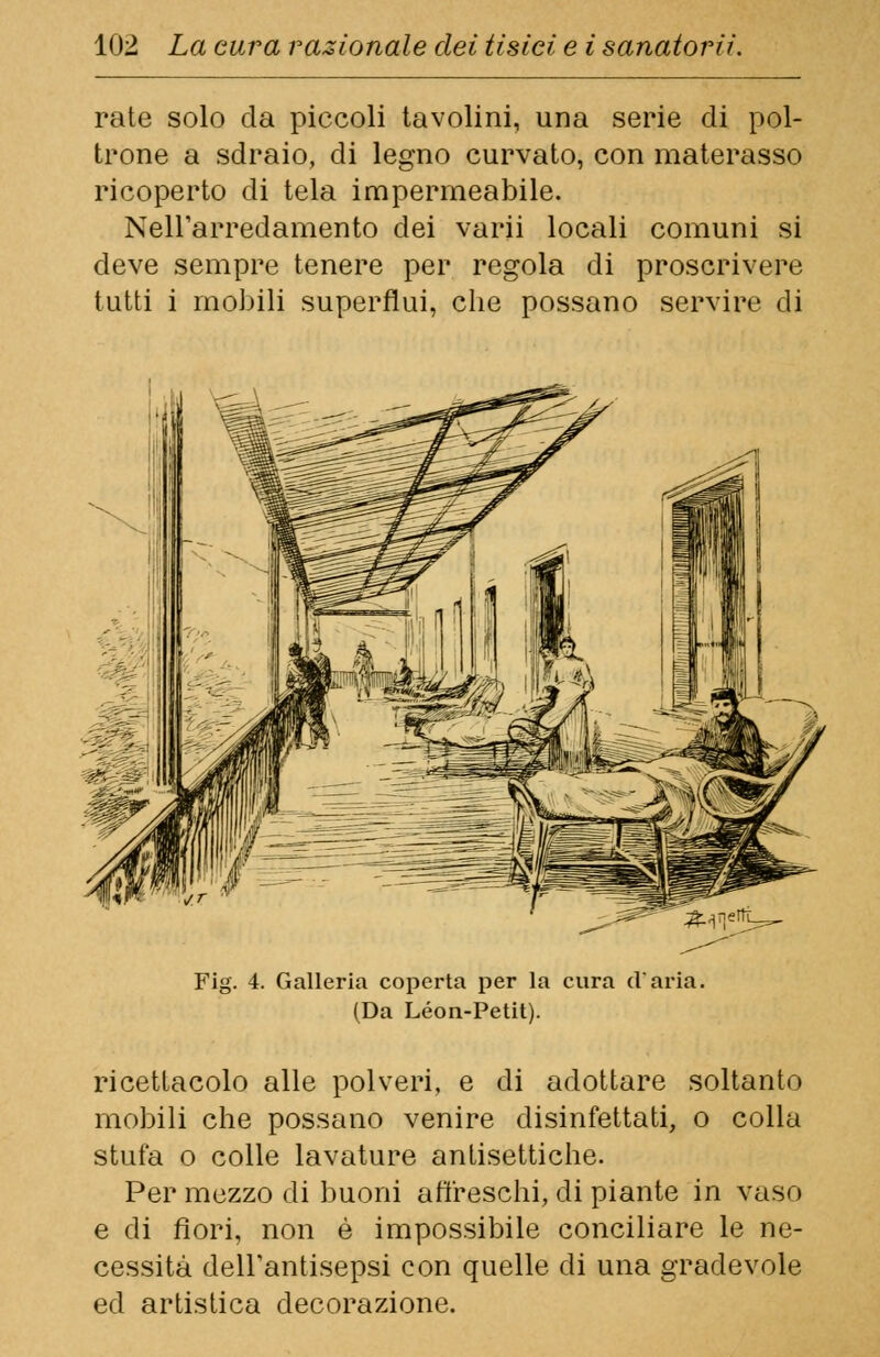 rate solo da piccoli tavolini, una serie di pol- trone a sdraio, di legno curvato, con materasso ricoperto di tela impermeabile. Nell'arredamento dei varii locali comuni si deve sempre tenere per regola di proscrivere tutti i mobili superflui, che possano servire di 4. Galleria coperta per la cura (Varia. (Da Leon-Petit). ricettacolo alle polveri, e di adottare soltanto mobili che possano venire disinfettati, o colla stufa o colle lavature antisettiche. Per mezzo di buoni affreschi, di piante in vaso e di fiori, non è impossibile conciliare le ne- cessità dell'antisepsi con quelle di una gradevole ed artistica decorazione.
