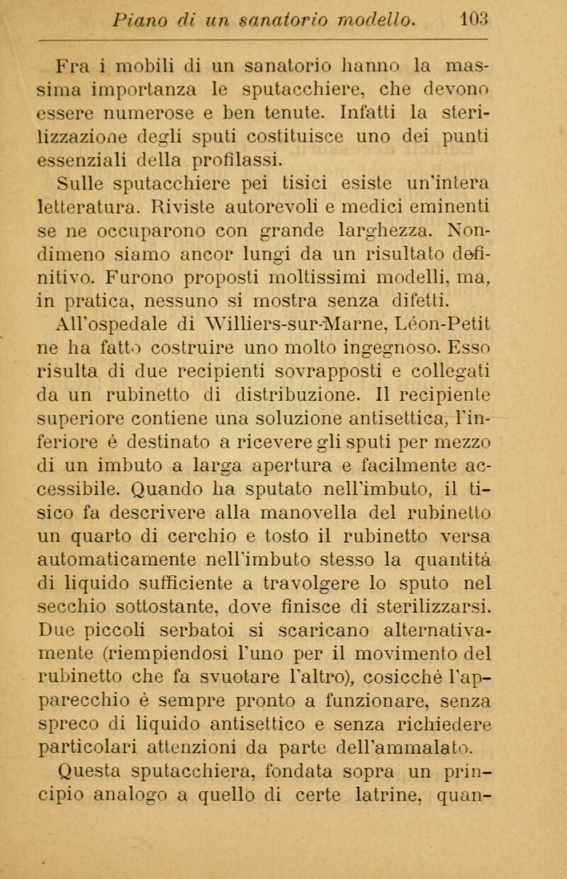 Fra i mobili «li un sanatorio hanno la mas- sima importanza le sputacchiere, che devono essere numerose e ben tenute. Infatti la steri- lizzazione degli sputi costituisce uno dei punti essenziali della profilassi. Sulle sputacchiere pei tisici esiste un'intera letteratura. Riviste autorevoli e medici eminenti se ne occuparono con grande larghezza. Non- dimeno siamo ancor lungi da un risultato defi- nitivo. Furono proposti moltissimi modelli, ma, in pratica, nessuno si mostra senza difetti. All'ospedale di Williers-sur-Marne, Leon-Petit ne ha fatto costruire uno molto ingegnoso. Esso risulta di due recipienti sovrapposti e collegati da un rubinetto idi distribuzione. Il recipiente superiore contiene una soluzione antisettica, l'in- feriore è destinato a ricevere gli sputi per mezzo di un imbuto a larga apertura e facilmente ac- cessibile. Quando ha sputato nell'imbuto, il ti- sico fa descrivere alla manovella del rubinetto un quarto di cerchio e tosto il rubinetto versa automaticamente nell'imbuto stesso la quantità di liquido sufficiente a travolgere lo sputo nel secchio sottostante, dove finisce di sterilizzarsi. Due piccoli serbatoi si scaricano alternativa- mente (riempiendosi l'uno per il movimento del rubinetto che fa svuotare l'altro), cosicché l'ap- parecchio è sempre pronto a funzionare, senza spreco di liquido antisettico e senza richiedere particolari attenzioni da parte dell'ammalato. Questa sputacchiera, fondata sopra un prin- cipio analogo a quello di certe latrine, quan-