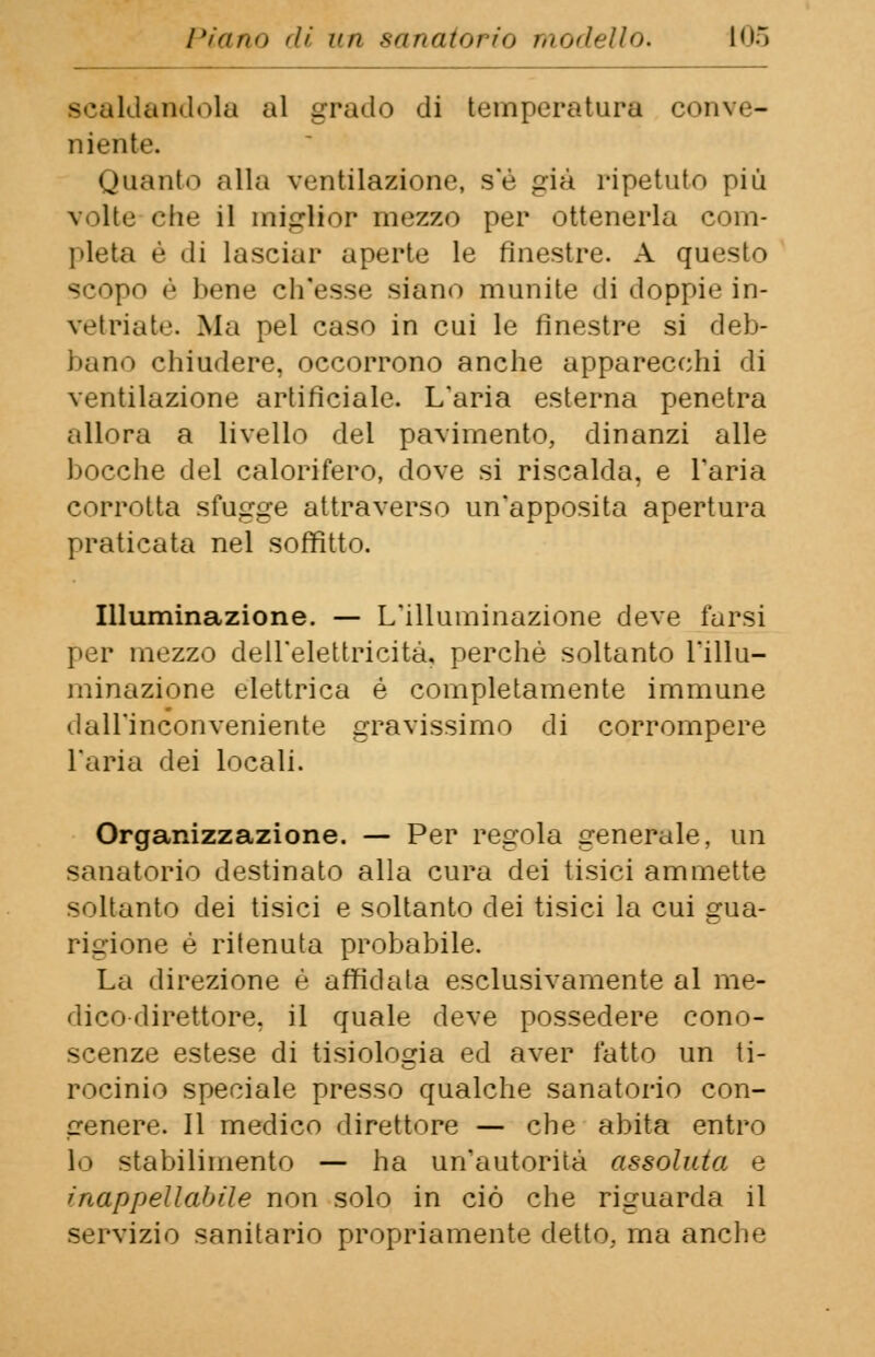 scaldandola al grado di temperatura conve- niente. Quanto alla ventilazione, s'è già ripetuto più \ lite che il miglior mezzo per ottenerla com- pleta è di lasciar aperte le finestre. A questo scopo è bene ch'esse siano munite di doppie in- vetriai».'. Ma pel caso in cui le finestre si deb- ba no chiudere, occorrono anche apparecchi di ventilazione artificiale. L'aria esterna penetra allora a livello del pavimento, dinanzi alle bocche del calorifero, dove si riscalda, e l'aria corrotta sfugge attraverso un'apposita apertura praticata nel soffitto. Illuminazione. — L'illuminazione deve farsi per mezzo dell'elettricità, perchè soltanto l'illu- minazione elettrica é completamente immune dall'inconveniente gravissimo di corrompere l'aria dei locali. Organizzazione. — Per regola generale, un sanatorio destinato alla cura dei tisici ammette soltanto dei tisici e soltanto dei tisici la cui gua- rigione è ritenuta probabile. La direzione è affidata esclusivamente al me- dico direttore, il quale deve possedere cono- scenze estese di tisiologia ed aver fatto un ti- rocinio speciale presso qualche sanatorio con- genere. Il medico direttore — che abita entro stabilimento — ha un'autorità assoluta e inappellabile non solo in ciò che riguarda il servizio sanitario propriamente detto, ma anche