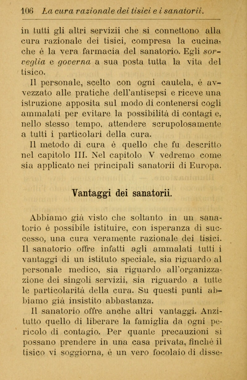 in tutti gli altri servizii che si connettono alla cura razionale dei tisici, compresa la cucina? che è la vera farmacia del sanatorio. Egli sor- veglia e governa a sua posta tutta la vita del tisico. Il personale, scelto con ogni cautela, è av- vezzato alle pratiche dell'antisepsi e riceve una istruzione apposita sul modo di contenersi cogli ammalati per evitare la possibilità di contagi e, nello stesso tempo, attendere scrupolosamente a tutti i particolari della cura. Il metodo di cura è quello che fu descritto nel capitolo III. Nel capitolo V vedremo come sia applicato nei principali sanatorii di Europa. Vantaggi dei sanatorii. Abbiamo già visto che soltanto in un sana- torio è possibile istituire, con isperanza di suc- cesso, una cura veramente razionale dei tisici. Il sanatorio offre infatti agli ammalati tutti i vantaggi di un istituto speciale, sia riguardo al personale medico, sia riguardo all'organizza- zione dei singoli servizii, sia riguardo a tutte le particolarità della cura. Su questi punti ab- biamo già insistito abbastanza. Il sanatorio offre anche altri vantaggi. Anzi- tutto quello di liberare la famiglia da ogni pe- ricolo di contagio. Per quante precauzioni si possano prendere in una casa privata, finché il tisico vi soo-q-iorna, é un vero focolaio di disse-