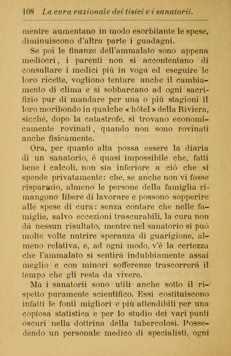 mentre aumentano in modo esorbitante le spese, diminuiscono d'altra parte i guadagni. Se poi le finanze dell'ammalato sono appena mediocri, i parenti non si accontentano di consultare i medici più in voga ed eseguire le loro ricette, vogliono tentare anche il cambia- mento di clima e si sobbarcano ad ogni sacri- fizio pur di mandare per una o più stagioni il loro moribondo in qualche « hotel » della Riviera, sicché, dopo la catastrofe, si trovano economi- camente rovinati, quando non sono rovinati anche fisicamente. Ora, per quanto alta possa essere la diaria di un sanatorio, è quasi impossibile che, fatti bene i calcoli, non sia inferiore a ciò che si spende privatamente: che, se anche non vi fosse risparmio, almeno le persone della famiglia ri- mangono libere di lavorare e possono sopperire alle spese di cura: senza contare che nelle fa- miglie, salvo eccezioni trascurabili, la cura non dà nessun risultato, mentre nel sanatorio si può molte volte nutrire speranza di guarigione, al- meno relativa, e, ad ogni modo, v'è la certezza che l'ammalato si sentirà indubbiamente assai meglio e con minori sofferenze trascorrerà il tempo che gli resta da vivere. Ma i sanatorii sono utili anche sotto il ri- spetto puramente scientifico. Essi costituiscono infatti le fonti migliori e più attendibili per una copiosa statistica e per lo studio dei vari punti oscuri nella dottrina della tubercolosi. Posse- dendo un personale medico di specialisti, ogni