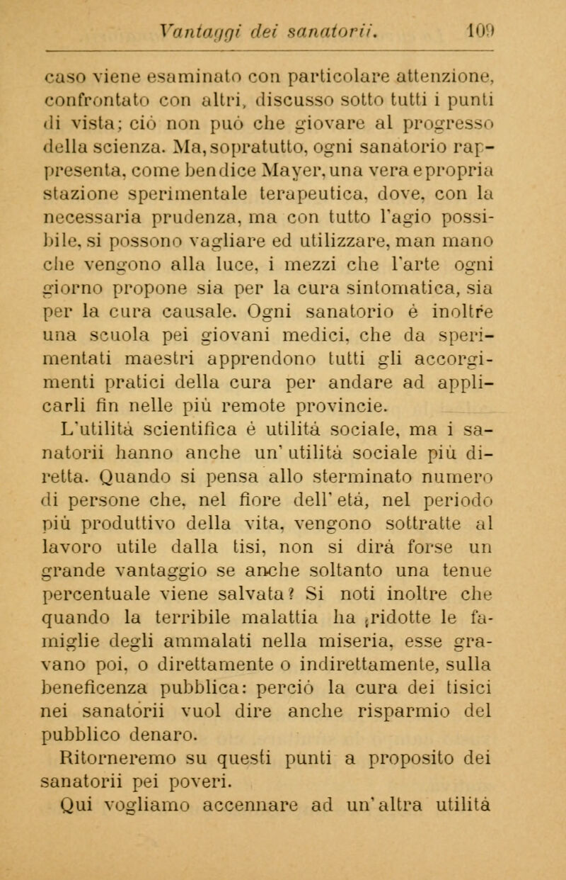 caso viene esaminato con particolare attenzione, confrontato con altri, discusso sotto tutti i punti di vista; ci<> non può che giovare al progr della scienza. Ma, sopratutto, ogni sanatorio rap- presenta, come ben dice Mayer. una vera e propria stazione sperimentale terapeutica, dove, con la necessaria prudenza, ina con tutto l'agio possi- bile, si possono vagliare ed utilizzare, man mano che vengono alla luce, i mezzi che l'arte ogni giorno propone sia per la cura sintomatica, sia per la cura causale. Ogni sanatorio è inoltre una scuola pei giovani medici, che da speri- mentati maestri apprendono tutti gli accorgi- menti pratici della cura per andare ad appli- carli fin nelle più remote provincie. L'utilità scientifica é utilità sociale, ma i sa- natomi hanno anche un1 utilità sociale più di- retta. Quando si pensa allo sterminato numero di persone che. nel fiore dell' età, nel periodo più produttivo della vita, vengono sottratte al lavoro utile dalla tisi, non si dirà forse un grande vantaggio se anche soltanto una tenue percentuale viene salvata ì Si noti inoltre che quando la terribile malattia ha {ridotte le fa- miglie degli ammalati nella miseria, esse gra- vano poi. o direttamente o indirettamente, sulla beneficenza pubblica: perciò la cura dei tisici nei sanatorii vuol dire anche risparmio del pubblico denaro. Ritorneremo su questi punti a proposito dei sanatorii pei poveri. Qui vogliamo accennare ad un'altra utilità