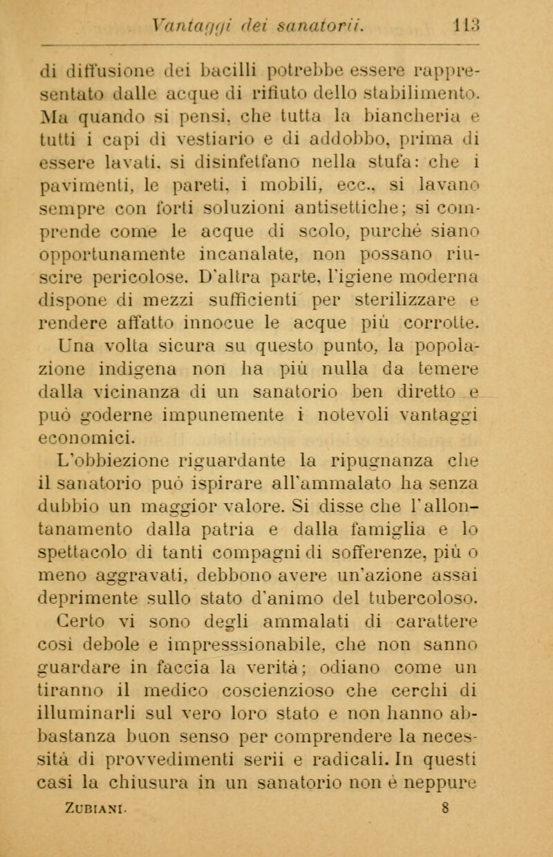 di diffusione dei bacilli potrebbe essere rappre- sentato dalle acque di rifiuto dello stabilita* Ma quando si pensi, che tutta la biancheria e tutti i capi di vestiario e di addobbo, prima di essere lavati, si disinfettano nella stufa: che i pavimenti, le pareti, i mobili, ecc.. si lavano sempre con forti soluzioni antisettiche; si com- pi'.'in le come le acque di scolo, purché siano opportunamente incanalate, non possano riu- scire pericolose. D'altra parte. L'igiene moderna dispone di mezzi sufficienti per sterilizzare e rendere affatto innocue le acque più corrotte. Una volta sicura su questo punto, la popola- zione indigena non ha più nulla da temere dalla vicinanza di un sanatorio ben diretto e può goderne impunemente i notevoli vantai:-1 economici. L'obbiezione riguardante la ripugnanza che il sanatorio può ispirare all'ammalato ha senza dubbio un maggior valore. Si disse che l'allon- tanamento dalla patria e dalla famiglia e lo spettacolo di tanti compagni di sofferenze, più o meri') aggravati, debbono avere un'azione assai deprimente sullo stato d'animo del tubercoloso. Certo vi sono degli ammalati di carattere cosi debole e impresssionabile, che non sanile guardare in faccia la verità; odiano come un tiranno il medico coscienzioso che cerchi di illuminarli sul vero loro stato e non hanno ab- bastanza buon senso per comprendere la neces- sità di provvedimenti serii e radicali. In questi casi la chiusura in un sanatorio non e neppure ZfBlANI. 8