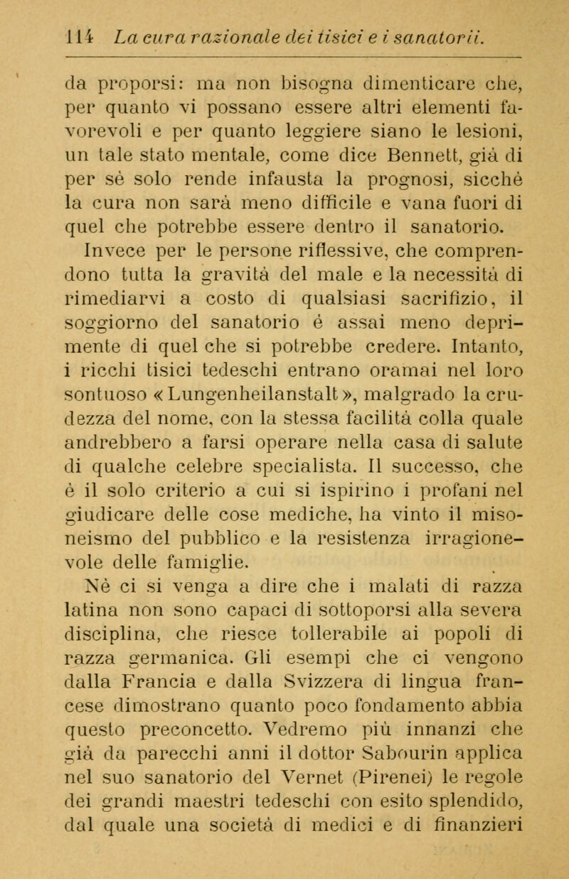 da proporsi: ma non bisogna dimenticare che, per quanto vi possano essere altri elementi fa- vorevoli e per quanto leggiere siano le lesioni, un tale stato mentale, come dice Bennett, già di per sé solo rende infausta la prognosi, sicché la cura non sarà meno difficile e vana fuori di quel che potrebbe essere dentro il sanatorio. Invece per le persone riflessive, che compren- dono tutta la gravità del male e la necessità di rimediarvi a costo di qualsiasi sacrifizio, il soggiorno del sanatorio é assai meno depri- mente di quel che si potrebbe credere. Intanto, i ricchi tisici tedeschi entrano oramai nel loro sontuoso «Lungenheilanstalt», malgrado la cru- dezza del nome, con la stessa facilità colla quale andrebbero a farsi operare nella casa di salute di qualche celebre specialista. Il successo, che è il solo criterio a cui si ispirino i profani nel giudicare delle cose mediche, ha vinto il miso- neismo del pubblico e la resistenza irragione- vole delle famiglie. Né ci si venga a dire che i malati di razza latina non sono capaci di sottoporsi alla severa disciplina, che riesce tollerabile ai popoli di razza germanica. Gli esempi che ci vengono dalla Francia e dalla Svizzera di lingua fran- cese dimostrano quanto poco fondamento abbia questo preconcetto. Vedremo più innanzi che già da parecchi anni il dottor Sabourin applica nel suo sanatorio del Vernet (Pirenei) le regole dei grandi maestri tedeschi con esito splendido, dal quale una società di medici e di finanzieri