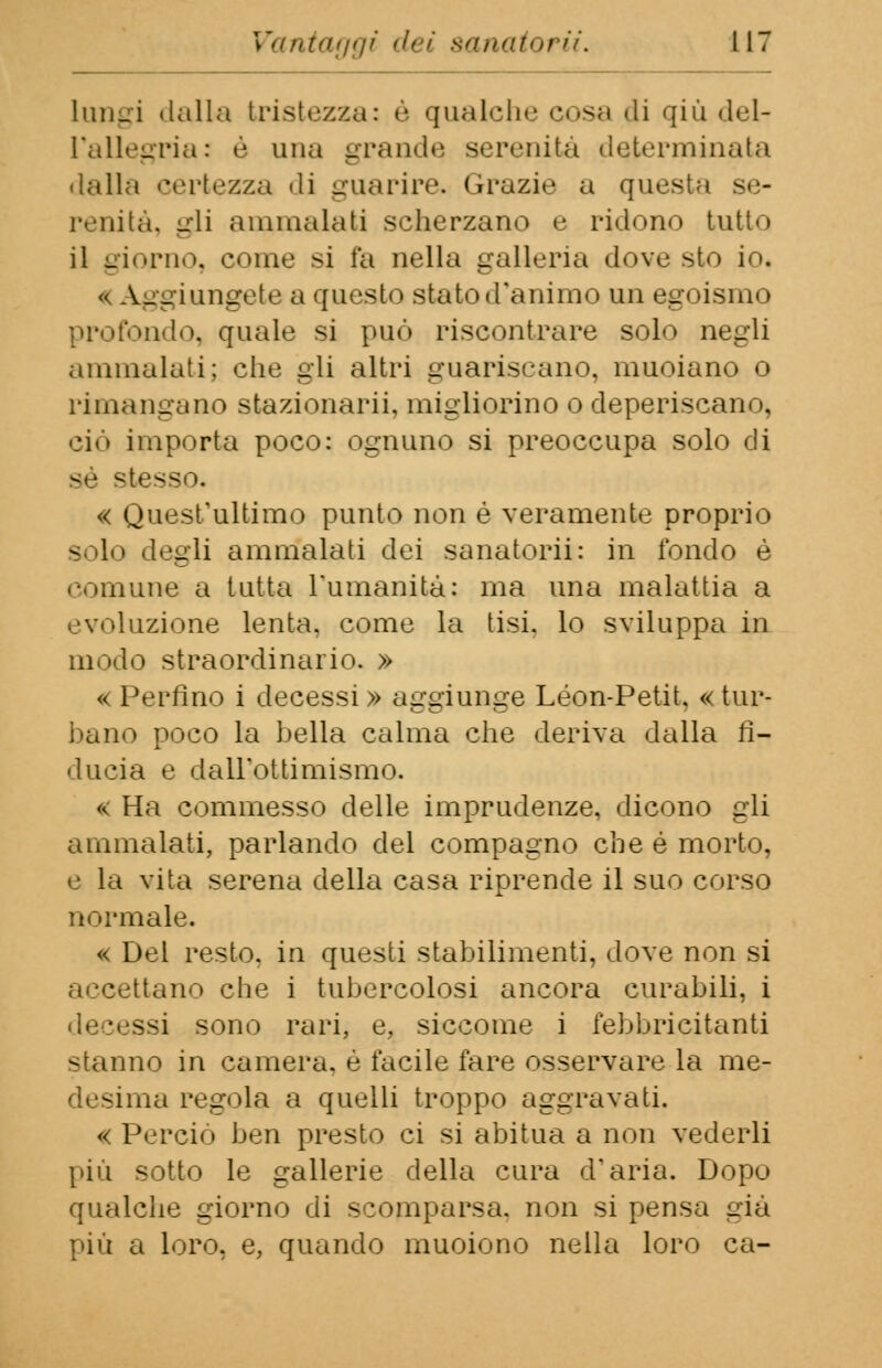 lungi dalla tristezza: è qualche cosa di qiù del- l'allegria: è una grande serenità determinata dalla certezza di guarire. Grazie a questa se- renità, gli ammalati scherzano e ridono tutto il giorno, come si fa nella galleria dove sto io. ^ Aggiungete a questo stato d'animo un egoismi i ►ndo, quale si può riscontrare solo negli ammalati; che gli altri guariscano, muoiano o rimangano stazionarli, migliorino o deperiscano, ciò importa poco: ognuno si preoccupa solo di sé stese « Quest'ultimo punto non é veramente proprio degli ammalati dei sanatorii: in fondo è comune a tutta l'umanità: ma una malattia a evoluzióne lenta, come la tisi, lo sviluppa in modo straordinario. » « Perfino i decessi » aggiunge Leon-Petit. « tur- bano poco la bella calma che deriva dalla fi- ducia e dall'ottimismo. « Ha commesso delle imprudenze, dicono gli ammalati, parlando del compagno che é morto, e la vita serena della casa riprende il suo corso normale. « Del resto, in questi stabilimenti, dove non si tano che i tubercolosi ancora curabili, i decessi sono rari, e, siccome i febbricitanti stanno in camera, é facile fare osservare la me- na regola a quelli troppo aggravati. « Perciò ben presto ci si abitua a non vederli più sotto le gallerie della cura d'aria. Dopo qualche giorno di scomparsa, non si pensa già più a loro, e, quando muoiono nella loro ca-