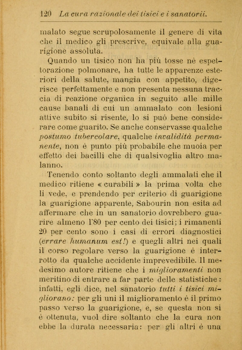 malato segue scrupolosamente il genere di vita che il medico gli prescrive, equivale alla gua- rigione assoluta. Quando un tisico non ha più tosse né espet- torazione polmonare, ha tutte le apparenze este- riori della salute, mangia con appetito, dige- risce perfettamente e non presenta nessuna trac- cia di reazione organica in seguito alle mille eause banali di cui un ammalato con lesioni attive subito si risente, lo si può bene conside- rare come guarito. Se anche conservasse qualche postumo tubercolare, qualche invalidità perma- nente, non è punto più probabile che muoia per effetto dei bacilli che di qualsivoglia altro ma- lanno. Tenendo conto soltanto degli ammalati che il medico ritiene « curabili » la prima volta che li vede, e prendendo per criterio di guarigione la guarigione apparente, Sabourin non esita ad affermare che in un sanatorio dovrebbero gua- rire almeno 1*80 per cento dei tisici; i rimanenti 20 per cento sono i casi di errori diagnostici (errare humanum est!) e quegli altri nei quali il corso regolare verso la guarigione è inter- rotto da qualche accidente imprevedibile. 11 me- desimo autore ritiene che i miglioramenti non meritino di entrare a far parte delle statistiche : infatti, egli dice, nel sanatorio tutti i tisici mi- gliorano: per gli uni il miglioramento è il primo passo verso la guarigione, e, se questa non si è ottenuta, vuol dire soltanto che la cura non ebbe la durata necessaria: per gli altri è una