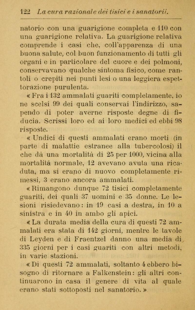 natorio con una guarigione completa e Ilo con una guarigione relativa. La guarigione relativa comprende i casi che. coll'apparenza di una buona salute, col buon funzionamento di tutti gli organi e in particolare del cuore e dei polmoni, conservavano qualche sintonia fisico, come ran- toli o crepiti nei punti lesi o una leggiera espet- torazione purulenta. « Fra i 132 ammalati guariti completamente, io ne scelsi 00 dei quali conservai l'indirizzo, sa- pendo di poter averne risposte degne di fi- ducia. Scrissi loro ed ai loro medici ed ebbi 08 risposte. « Undici di questi ammalati erano morti (in parte di malattie estranee alla tubercolosi) il che dà una mortalità di 25 per 1000, vicina alla mortalità normale. 12 avevano avuta una rica- duta, ma si erano di nuovo completamente ri- messi, 3 erano ancora ammalati. «Rimangono dunque 72 tisici completamente guariti, dei quali 37 uomini e 35 donne. Le le- sioni risiedevano: in 10 casi a destra, in 10 a sinistra e in 40 in ambo gli apici. «La durata media della cura di questi 72 am- malati era stata di 142 giorni, mentre le tavole di Leyden e di Fraentzel danno una media di 335 giorni per i casi guariti con altri metodi. in varie stazioni. « Di questi 72 ammalati, soltanto 4 ebbero bi- sogno di ritornare a Falkenstein: gli altri con- tinuarono in casa il genere di vita al quale erano stati sottoposti nel sanatorio. »