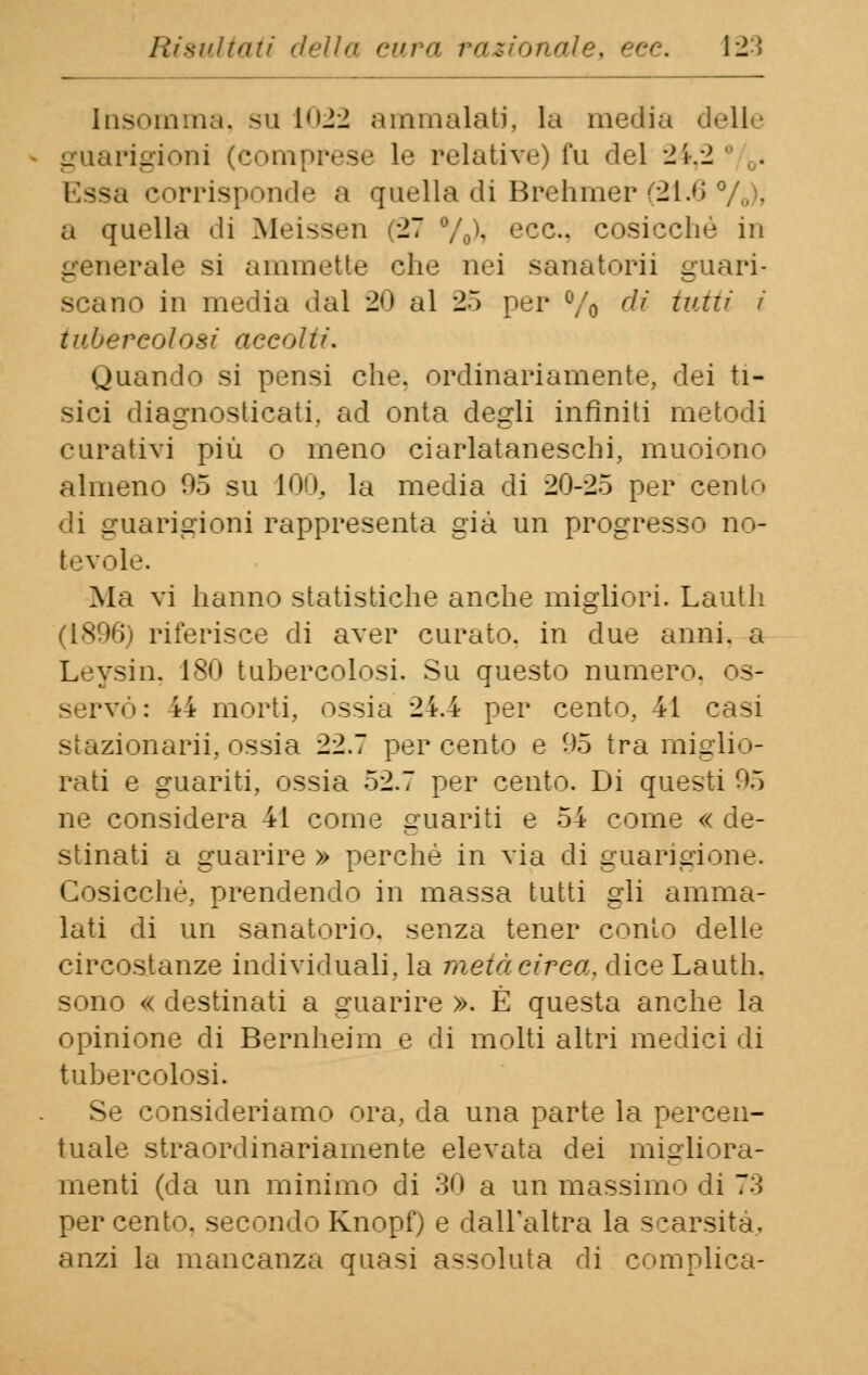 Insomma, su 1022 .-111110111011). la media delle guarigioni (comprese le relative) fu del 24,2 Essa corrisponde a quella di Brehmer (21.6 a quella di Meissen (27 %'• ecc., cosicché in generale si ammette che nei sanatorii guari- scano in media dal 20 al 25 per % di tutti tubercolosi accolli. ouando si pensi che. ordinariamente, dei ti- sici diagnosticati, ad onta degli infiniti metodi curativi più o meno ciarlataneschi, muoiono almeno 05 su 100, la media di 20-25 per cento di guarigioni rappresenta già un progresso no- tevole. Ma vi hanno statistiche anche migliori. Lauth (1896) riferisce di aver curato, in due anni, a Leysin, 180 tubercolosi. Su questo numero, os- servò: 44 morti, ossia 24.4 per cento, 41 casi stazionarii, ossia 22.7 percento e 95 tra miglio- rati e guariti, ossia 52.7 per cento. Di questi 95 ne considera 41 come guariti e 54 come « de- stinati a guarire » perchè in via di guarigione. Cosicché, prendendo in massa tutti gli amma- lati di un sanatorio, senza tener conio delle circostanze individuali, la metà circa, dice Lauth. sono « destinati a guarire ». È questa anche la opinione di Bernheim e di molti altri medici di tubercolosi. Se consideriamo ora, da una parte la percen- tuale straordinariamente elevata dei migliora- menti (da un minimo di 30 a un massimo di 73 percento, secondo Knopf) e dall'altra la scarsità, anzi la mancanza quasi assoluta di complica-