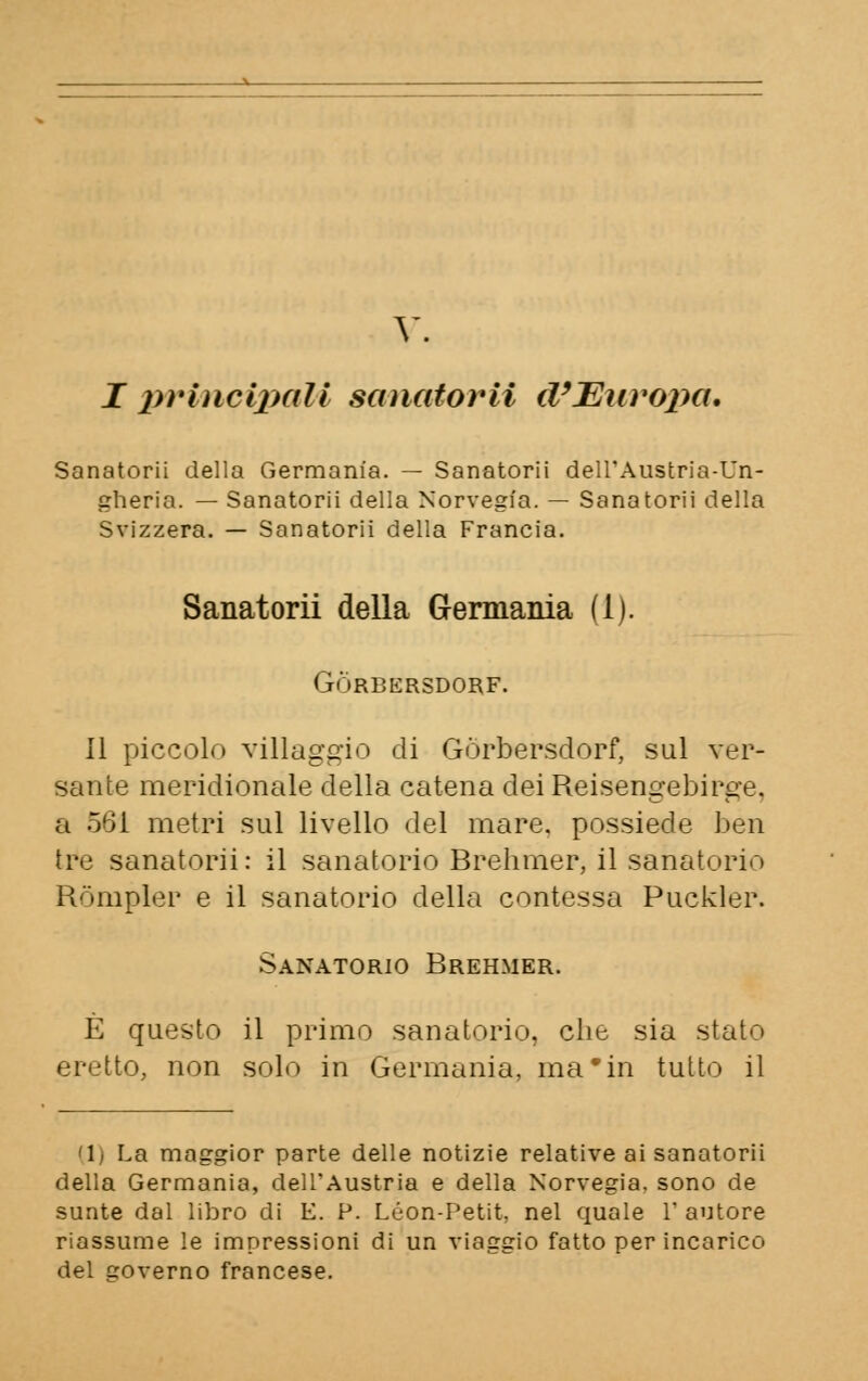 V. I principali sanatorii d'Europa. Sanatorii della Germania. — Sanatorii dell'Austria-Un- gheria. — Sanatorii della Norvegia. — Sanatorii della Svizzera. — Sanatorii della Francia. Sanatorii della Germania (1). GÒRBERSDORF. Il piccolo villaggio di Gòrbersdorf, sul ver- sante meridionale della catena dei Reisengebirge. a 561 metri sul livello del mare, possiede ben tre sanatorii: il sanatorio Brehmer, il sanatorio Ròmpler e il sanatorio della contessa Puckler. Sanatorio Brehmer. È questo il primo sanatorio, che sia stato eretto, non solo in Germania, ma'in tutto il '1) La maggior parte delle notizie relative ai sanatorii della Germania, dell'Austria e della Norvegia, sono de sunte dal libro di E. P. Leon-Petit, nel quale l'autore riassume le impressioni di un viaggio fatto per incarico del governo francese.