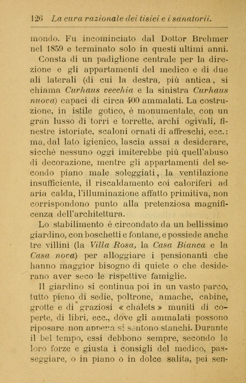 mondo. Fu incominciato dal Dottor Brehmer nel 1859 e terminato solo in questi ultimi anni. Consta di un padiglione centrale per la dire- zione e gli appartamenti del medico e di due ali laterali (di cui la destra, più antica, si chiama Curhaus vecchia e la sinistra Curhaus nuova) capaci di circa 400 ammalati. La costru- zione, in istile gotico, è monumentale, con un gran lusso di torri e torrette, archi ogivali, fi- nestre istoriate, scaloni ornati di affreschi, ecc. : ma, dal lato igienico, lascia assai a desiderare, sicché nessuno oggi imiterebbe più quell'abuso di decorazione, mentre gli appartamenti del se- condo piano male soleggiati, la ventilazione insufficiente, il riscaldamento coi caloriferi ad aria calda, l'illuminazione affatto primitiva, non corrispondono punto alla pretenziosa magnifi- cenza dell'architettura. Lo stabilimento è circondato da un bellissimo giardino, con boschetti e fontane, e possiede anche tre villini (la Villa Rosa, la Casa Bianca e la Casa nova) per alloggiare i pensionanti che hanno maggior bisogno di quiete o che deside- rano aver seco le rispettive famiglie. Il giardino si continua poi in un vasto parco, tutto pieno di sedie, poltrone, amache, cabine, grotte e di graziosi « chalets » muniti di co- perte, di libri, ecc., dove gli ammalati possono riposare non annera si sentono stanchi. Durante il bel tempo, essi debbono sempre, secondo le loro forze e giusta i consigli del medico, pas- - e giare, o in piano o in dolce salita, pei sen-