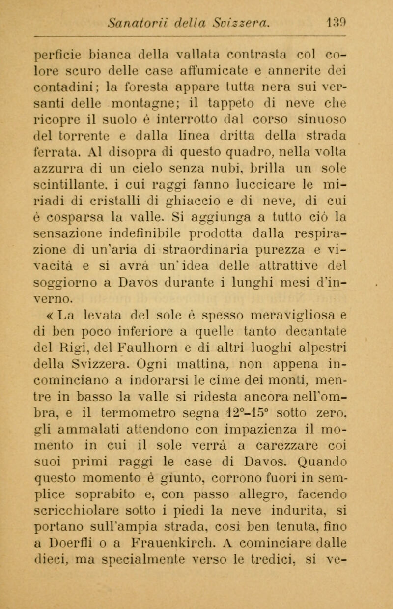 perfide bianca «Iella vallata contrasta col co- lore Sem-,, delle case affumicate e annerite dei contadini; la foresta appare tutta nera sui ver- santi delle montagne; il tappeto di neve che ricopre il suolo è interrotto dal corso sinuoso del torrente e dalla linea dritta della strada ferrata. Al disopra di questo quadro, nella volta azzurra di un cielo senza nubi, brilla un sole scintillante, i cui raggi fanno luccicare le mi- riadi di cristalli di ghiaccio e di neve, di cui è cosparsa la valle. Si aggiunga a tutto ciò la sensazione indefinibile prodotta dalla respira- zione di un'aria di straordinaria purezza e vi- vacità e si avrà un' idea delle attrattive del soggiorno a Davos durante i lunghi mesi d'in- verno. « La levata del sole è spesso meravigliosa e di ben poco inferiore a quelle tanto decantate del Rigi, del Faulhorn e di altri luoghi alpestri della Svizzera. Ogni mattina, non appena in- cominciano a indorarsi le cime dei monti, men- tre in basso la valle si ridesta ancora nell'om- bra, e il termometro segna 12°-15° sotto zero, gli ammalati attendono con impazienza il mo- mento in cui il sole verrà a carezzare coi suoi primi raggi le case di Davos. Quando questo momento è giunto, corrono fuori in sem- plice soprabito e, con passo allegro, facendo scricchiolare sotto i piedi la neve indurita, si portano sull'ampia strada, cosi ben tenuta, fino a Doerfli o a Frauenkirch. A cominciare dalle dieci, ma specialmente verso le tredici, si ve-