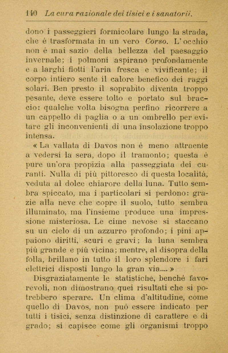 dono i passeggeri formicolare lungo la strada, che è trasformata in un vero Corso. L'occhio non è inai sazio della bellezza del paesaggio invernale; i polmoni aspirano profondamente e a larghi fiotti l'aria fresca e vivificante; il corpo intiero sente il calore benefico dei raggi solari. Ben presto il soprabito diventa troppo pesante, deve essere tolto e portato sul brac- cio: qualche volta bisogna perfino ricorrere a un cappello di paglia o a un ombrello per evi- tare gli inconvenienti di una insolazione troppo intensa. « La vallata di Davos non è meno attraente a vedersi la sera, dopo il tramonto; questa è pure un'ora propizia alla passeggiata dei cu- ranti. Nulla di più pittoresco di questa località, veduta al dolce chiarore della luna. Tutto sem- bra spiccato, ma i particolari si perdono: gra- zie alla neve che copre il suolo, tutto sembra illuminato, ma l'insieme produce una impres- sione misteriosa. Le cime nevose si staccano su un cielo di un azzurro profondo; i pini ap- paiono diritti, scuri e gravi ; la luna sembra più grande e più vicina; mentre, al disopra della folla, brillano in tutto il loro splendore i fari elettrici disposti lungo la gran via.... » Disgraziatamente le statistiche, benché favo- revoli, non dimostrano quei risultati che si po- trebbero sperare. Un clima d'altitudine, come quello di Davos, non può essere indicato per tutti i tisici, senza distinzione di carattere e di grado; si capisce come gli organismi troppo