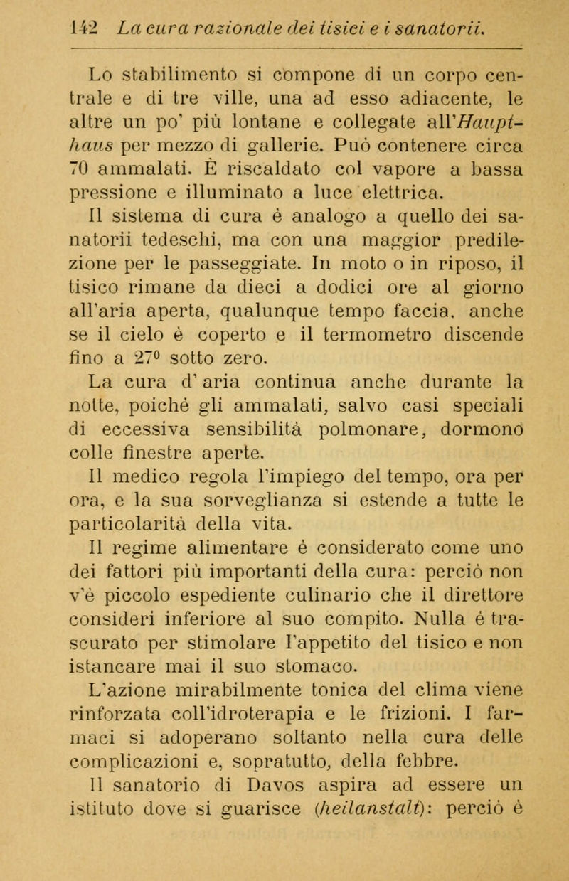 Lo stabilimento si compone di un corpo cen- trale e di tre ville, una ad esso adiacente, le altre un po' più lontane e collegate aWHaupt- haus per mezzo di gallerie. Può contenere circa 70 ammalati. È riscaldato col vapore a bassa pressione e illuminato a luce elettrica. il sistema di cura è analogo a quello dei sa- natori tedeschi, ma con una maggior predile- zione per le passeggiate. In moto o in riposo, il tisico rimane da dieci a dodici ore al giorno all'aria aperta, qualunque tempo faccia, anche se il cielo è coperto e il termometro discende fino a 27° sotto zero. La cura d'aria continua anche durante la notte, poiché gli ammalati, salvo casi speciali di eccessiva sensibilità polmonare, dormono colle finestre aperte. Il medico regola l'impiego del tempo, ora per ora, e la sua sorveglianza si estende a tutte le particolarità della vita. Il regime alimentare è considerato come uno dei fattori più importanti della cura: perciò non v'è piccolo espediente culinario che il direttore consideri inferiore al suo compito. Nulla è tra- scurato per stimolare l'appetito del tisico e non istancare mai il suo stomaco. L'azione mirabilmente tonica del clima viene rinforzata coll'idroterapia e le frizioni. I far- maci si adoperano soltanto nella cura delle complicazioni e, sopratutto, della febbre. Il sanatorio di Davos aspira ad essere un istituto dove si guarisce (heilanstalt): perciò è