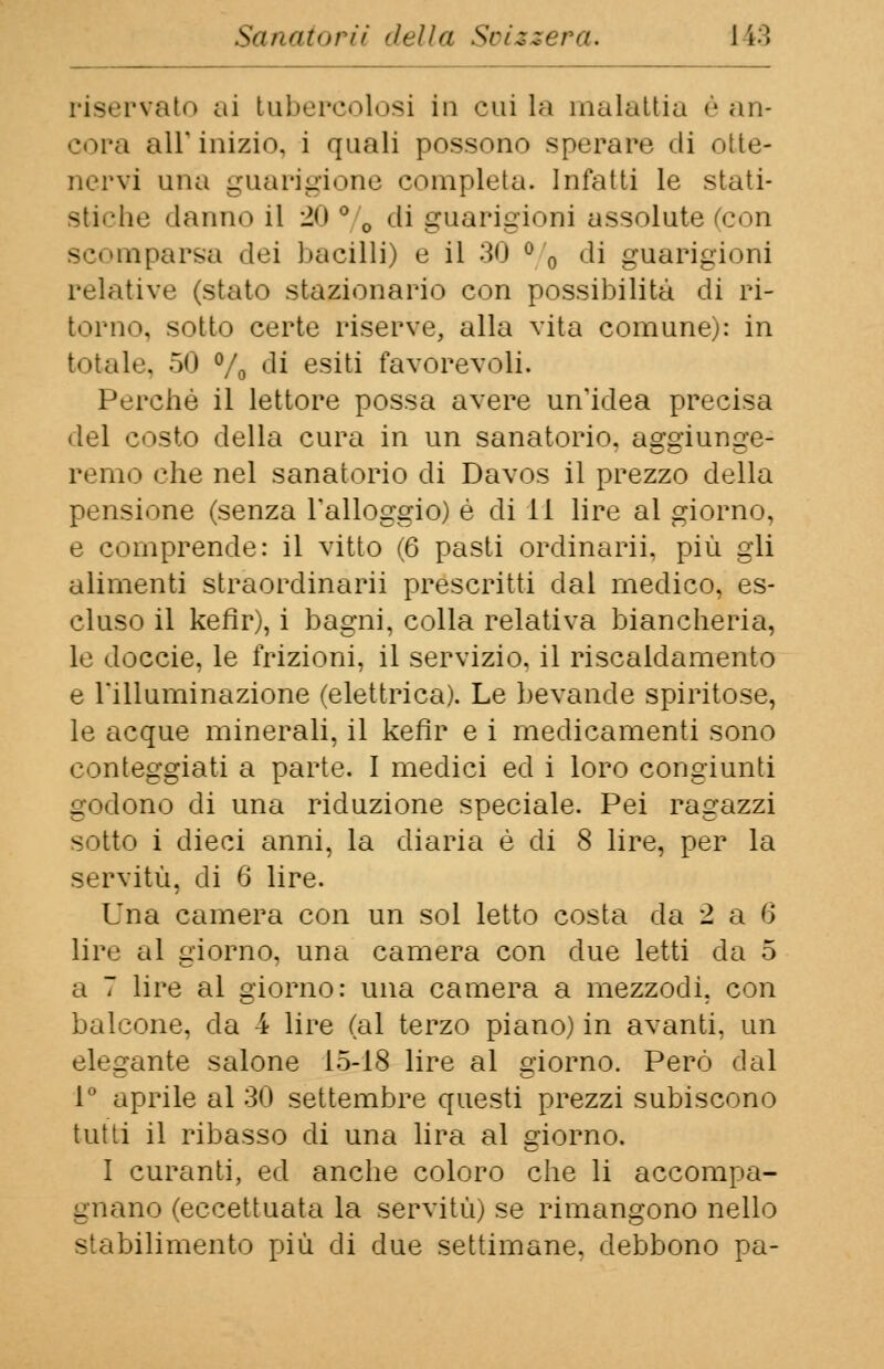riservato ai tubercolosi in cui la malattia è an- cora ali* inizio, i quali possono sperare eli otte- nervi una guarigione completa. Infatti le stati- stiche danno il 2<» ° 0 di guarigioni assolute (con parsa dei bacilli) e il 30 ° 0 di guarigioni relative (stato stazionario con possibilità di ri- torno, sotto certe riserve, alla vita comune): in totale. 50 % di esiti favorevoli. Perchè il lettore possa avere un'idea precisa del costo della cura in un sanatorio, aggiunge- remo che nel sanatorio di Davos il prezzo della pensione (senza l'alloggio) é di li lire al giorno, e comprende: il vitto (6 pasti ordinarti, più gli alimenti straordinarii prescritti dal medico, es- cluso il kefir), i bagni, colla relativa biancheria, le doccie, le frizioni, il servizio, il riscaldamento e l'illuminazione (elettrica). Le bevande spiritose, le acque minerali, il kefir e i medicamenti sono conteggiati a parte. I medici ed i loro congiunti godono di una riduzione speciale. Pei ragazzi sotto i dieci anni, la diaria é di 8 lire, per la servitù, di 6 lire. Una camera con un sol letto costa da 2 a 6 lire al giorno, una camera con due letti da 5 a 7 lire al giorno: una camera a mezzodi. con balcone, da 4 lire (al terzo piano) in avanti, un elegante salone 15-18 lire al giorno. Però dal 1° aprile al 30 settembre questi prezzi subiscono tutti il ribasso di una lira al giorno. I curanti, ed anche coloro che li accompa- gnano (eccettuata la servitù) se rimangono nello stabilimento più di due settimane, debbono pa-