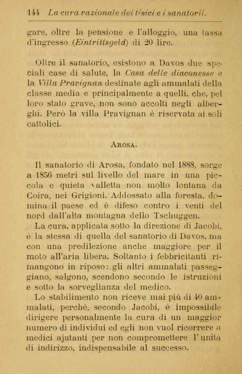 gare, oltre la pensione e l'alloggio, una tassa d'ingresso (Eintriiisgeld) di 20 lire. Oltre il sanatorio, esistono a Davos due ciali case di salute, la Casa delle diaconesse e la Villa Praoignan destinate agli ammalati della classe media e principalmente a quelli, che, pel loro stato grave, non sono accolti negli alber- ghi. Però la villa Pravignan è riservata ai soli cattolici. Arosa. Il sanatorio di Arosa, fondato nel 1888, sorge a 1856 metri sul livello del mare in una pic- cola e quieta * alletta non molto lontana da Coirà, nei Grigioni. Addossato alla foresta, do- mina il paese ed è difeso contro i venti del nord dall'alta montagna dello Tschuggen. La cura, applicata sotto la direzione di Jacobi. è la stessa di quella del sanatorio di Davos, ma con una predilezione anche maggiore per il moto all'aria libera. Soltanto i febbricitanti ri- mangono in riposo: gli altri ammalati passeg- giano, salgono, scendono secondo le istruzioni e sotto la sorveglianza del medico. Lo stabilimento non riceve mai più di 40 am- malati, perchè, secondo Jacobi, è impossibile dirigere personalmente la cura di un maggior numero di individui ed egli non vuol ricorrere a medici ajutanti per non compromettere 1' unita di indirizzo, indispensabile al successo»