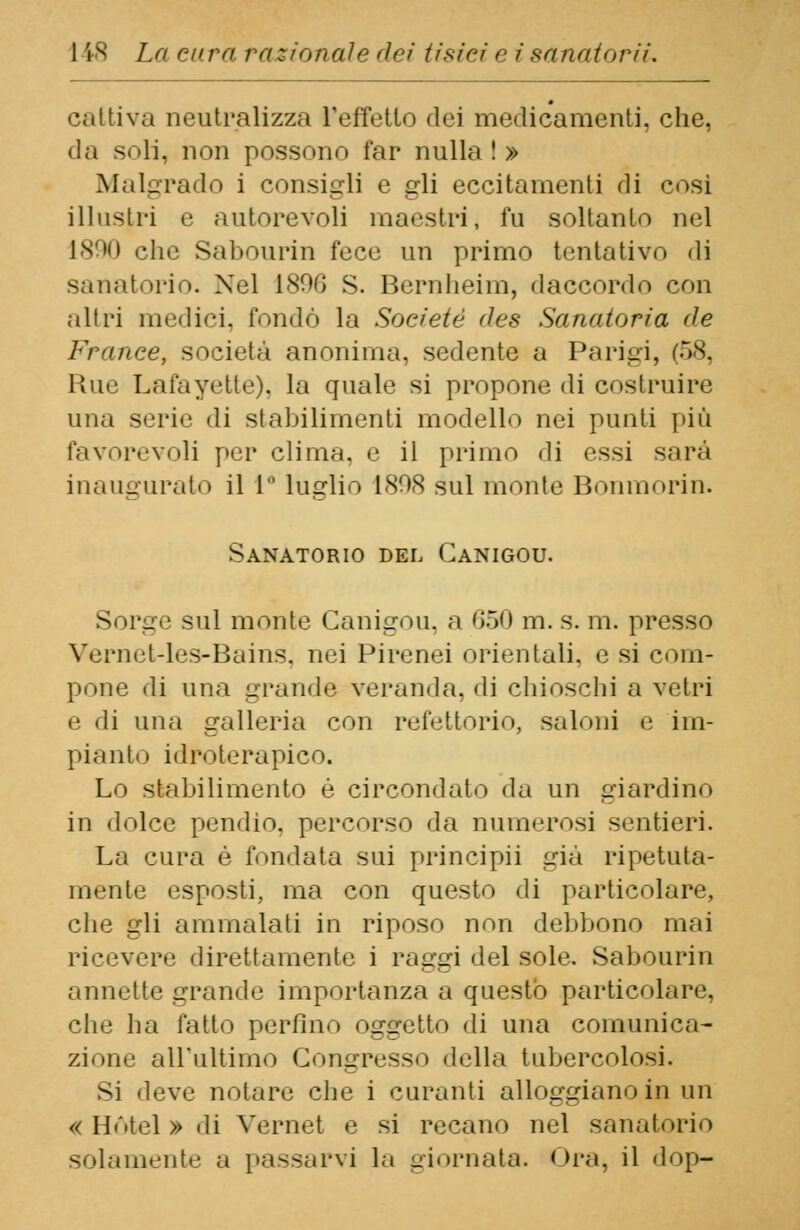 cattiva neutralizza l'effetto dei medicamenti, che, da soli, non possono far nulla ! » Mal-rado i consigli e gli eccitamenti di cosi illustri e autorevoli maestri, fu soltanto nel 1890 che Sabourin fece un primo tentativo di sanatorio. Nel 1896 S. Bernheim, daccordo con altri medici, fondò la Soc/'eté des Sanatoria de Franee, società anonima, sedente a Parigi, (58, Rue Lata vette), la quale si propone di costruire una serie di stabilimenti modello nei punti più favorevoli per clima, e il primo di essi sarà inaugurato il 1 luglio 1808 sul monte Bonmorin. Sanatorio del Ganigou. Sorge sul monte Ganigou. a 650 m. s. m. presso Vernet-les-Bains, nei Pirenei orientali, e si com- pone di una grande veranda, di chioschi a vetri e di una galleria con refettorio, saloni e im- pianto idroterapico. Lo stabilimento é circondato da un giardino in dolce pendio, percorso da numerosi sentieri. La cura è fondata sui principii già ripetuta- mente ^sposti, ma con questo di particolare, che gli ammalati in riposo non debbono mai ricevere direttamente i raggi del sole. Sabourin annette grande* importanza a questo particolare, che ha fatto perfino oggetto di una comunica- zione all'ultimo Congresso della tubercolosi. Si deve notare che i curanti alloggiano in un « Hotel » di Vernet e si recano nel sanatorio solamente a passarvi la giornata. Ora, il dop-