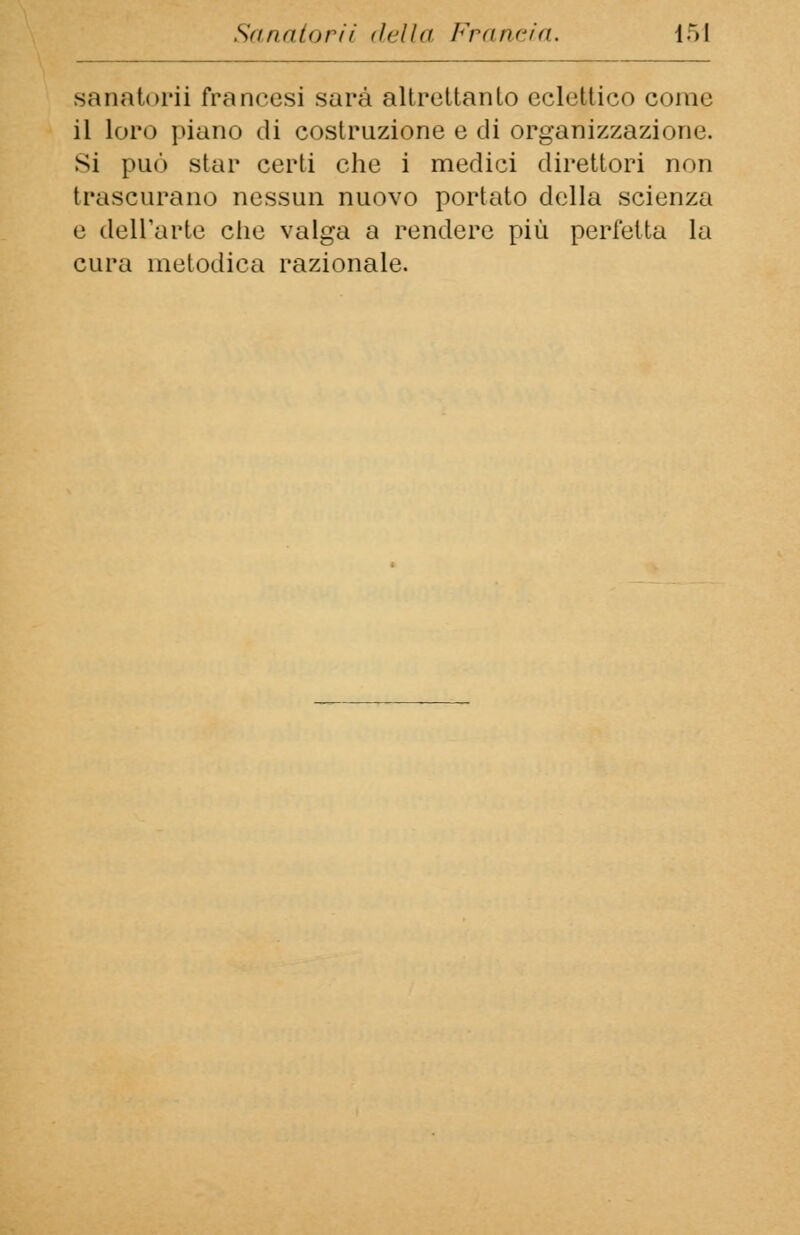 sanatori] francesi sarà altrettanto eclettico come il loro piano di costruzione e di organizzazione, si può star certi che i medici direttori non trascurano nessun nuovo portato della scienza e dell'arte che valga a rendere più perfetta la cura metodica razionale.