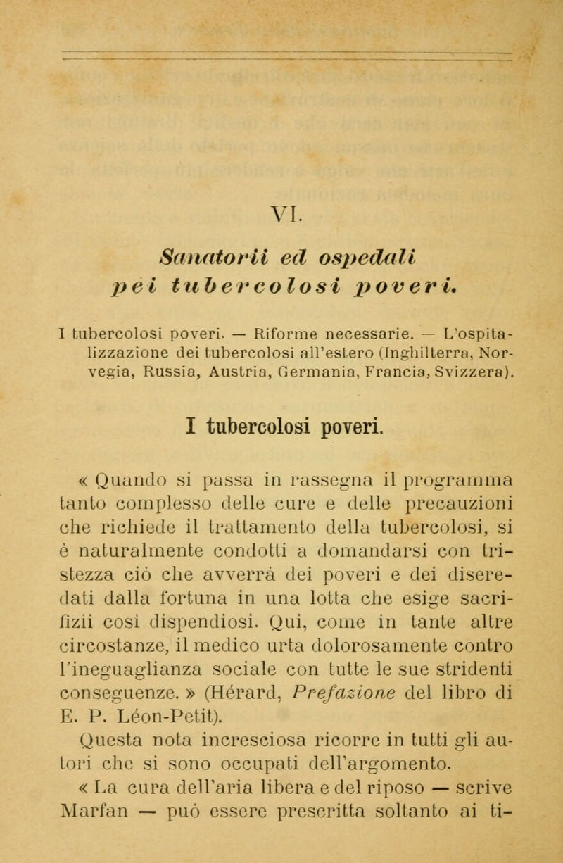 Saiiatorll ed ospedali pel tubercolosi poveri. I tubercolosi poveri. — Riforme necessarie. — L'ospita- lizzazione dei tubercolosi all'estero (Inghilterre), Nor- vegia, Russia, Austria, Germania, Francia, Svizzera). I tubercolosi poveri. « Quando si passa in rassegna il program ina tanto complesso delle cure e delle precauzioni che richiede il trattamento della tubercolosi, si è naturalmente condotti a domandarsi con tri- stezza ciò che avverrà dei poveri e dei disere- dati dalla fortuna in una lotta che esige sacri- iizii cosi dispendiosi. Qui, come in tante altre circostanze, il medico urta dolorosamente contro l'ineguaglianza sociale con tutte le sue stridenti conseguenze. » (Hérard, Prefazione del libro di E. P. ^Leon-Petit). Questa nota incresciosa ricorre in tutti gli au- tori che si sono occupati dell'argomento. « La cura dell'aria libera e del riposo — scrive Marfan — può essere prescritta soltanto ai ti-