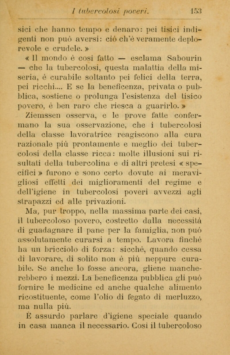 sici che hanno tempo e denaro: pei tipici indi- genti non può aversi: eie ch'èveramente deplo*- revole e crudele. » « 11 mondo è cosi latin — esclama Sabourin — che la tubercolosi, questa malattia della mi- seria, è curabile soltanto pei felici della terra, pei ricchi.... E se la beneficenza, privata o pub- blica, sostiene o prolunga resistenza del tisico povero, è ben raro che riesca a guarirlo.» Ziemssen osserva, e le prove fatte confer- mano la sua osservazione, che i tubercolnsi della classe lavoratrice reagiscono alla cura razionale più prontamente e meglio dei tuber- colosi della classe ricca: molte illusioni sui ri- sultati della tubercolina e di altri pretesi « spe- cifici » furono e sono certo dovute ai meravi- gliosi effetti dei miglioramenti del regime e dell'igiene in tubercolosi poveri avvezzi agli strapazzi ed alle privazioni. Ma, pur troppo, nella massima parte dei casi, il tubercoloso povero, costretto dalla necessità di guadagnare il pane per la famiglia, non può assolutamente curarsi a tempo. Lavora finché ha un bracciolo di forza: sicché, quando cessa di lavorare, di solito non è più neppure cura- bile. Se anche lo fosse ancora, gliene manche- rebbero i mezzi. La beneficenza pubblica gli può fornire le medicine ed anche qualche alimento ricostituente, come l'olio di fegato di merluzzo, ma nulla più. È assurdo parlare d'igiene speciale quando in casa manca il necessario. Cosi il tubercoloso
