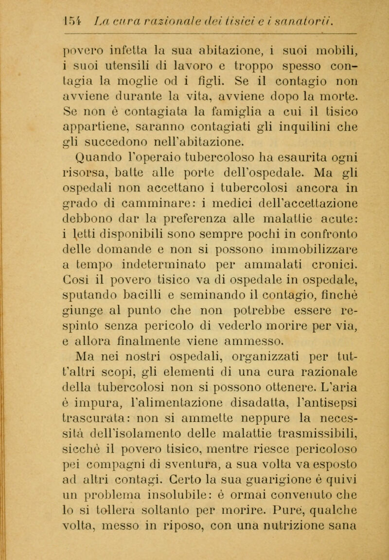 povero infetta la sua abitazione, 1 suoi mobili, i suoi utensili di lavoro e troppo spesso con- tagia la moglie od i figli. Se il contagio non avviene durante la vita, avviene dopo la morte. Se non è contagiata la famiglia a cui il tisico appartiene, saranno contagiati gli inquilini che gli succedono nell'abitazione. Quando l'operaio tubercoloso ha esaurita ogni risorsa, balte alle porte dell'ospedale. Ma gli ospedali non accettano i tubercolosi ancora in grado di camminare: i medici dell'accettazione debbono dar la preferenza alle malattie acute: i Inetti disponibili sono sempre pochi in confronto delle domande e non si possono immobilizzare a tempo indeterminato per ammalati cronici. Cosi il povero tisico va di ospedale in ospedale, sputando bacilli e seminando il contagio, finché giunge al punto che non potrebbe essere re- spinto senza pericolo di vederlo morire per via, e allora finalmente viene ammesso. Ma nei nostri ospedali, organizzati per tut- t'altri scopi, gli elementi di una cura razionale della tubercolosi non si possono ottenere. L'aria è impura, l'alimentazione disadatta, l'antisepsi trascurata: non si ammette neppure la neces- sità dell'isolamento delle malattie trasmissibili, sicché il povero tisico, mentre riesce pericoloso pei compagni di sventura, a sua volta va esposto ad altri contagi. Certo la sua guarigione é quivi un problema insolubile: é ormai convenuto che lo si tollera soltanto per morire. Pure, qualche volta, messo in riposo, con una nutrizione sana