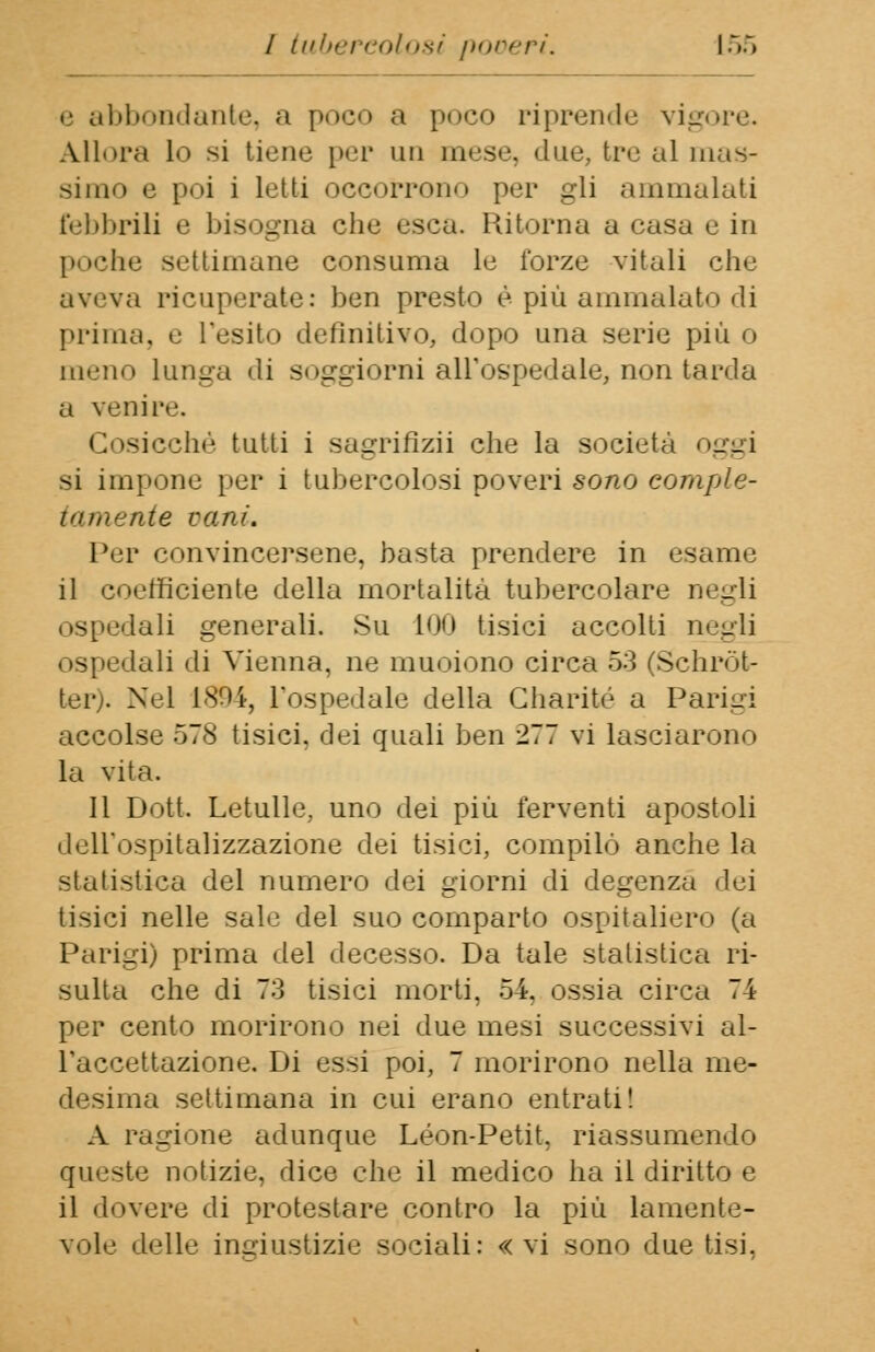 e abbondante, a poco a poco riprende vigore. Allora lo si tiene per un mese, due, tre al mas- simo e poi i Letti occorrono per gli ammalati febbrili e bisogna che esca. Ritorna a casa e in poche settimane consuma le forze vitali che aveva ricuperate: ben presto è più ammalato di prima, e l'esito definitivo, dopo una serie più o meno lunga di soggiorni all'ospedale, non tarda a venire. Cosicché tutti i sagrifizii che la società oggi si impone per i tubercolosi poveri sono comple- tamente vani. Per convincersene, basta prendere in esame il coefficiente della mortalità tubercolare Degli ospedali generali. Su 100 tisici accolti negli ospedali di Vienna, ne muoiono circa 53 (Schròt- ter). Nel 1894, l'ospedale della Gharité a Parigi accolse 578 tisici, dei quali ben 277 vi lasciarono la vita. Il Dott. Letulle, uno dei più ferventi apostoli deHYtspitalìzzazione dei tisici, compilò anche la statistica del numero dei giorni di degenza dei tisici nelle sale del suo comparto ospitaliere (a Parigi) prima del decesso. Da tale statistica ri- sulta che di 73 tisici morti, 54. ossia circa 74 per cento morirono nei due mesi successivi al- l'accettazione. Di essi poi, 7 morirono nella me- desima settimana in cui erano entrati! A ragione adunque Leon-Petit, riassumendo queste notizie, dice che il medico ha il diritto e il dovere di protestare contro la più lamente- vole delle ingiustizie sociali: «vi sono due tisi,