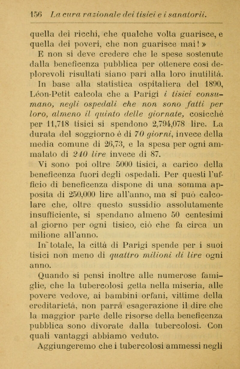 quella dei ricchi, che qualche volta guarisce, e quella dei poveri, che non guarisce mai!» E non si deve credere che le spese sostenute dalla beneficenza pubblica per ottenere cosi de- plorevoli risultati siano pari alla loro inutilità. In base alla statistica ospitaliera del 1800, Leon-Petit calcola che a Parigi i tisici consu- mano, negli ospedali che non sono fatti per loro, almeno il quinto delle giornate, cosicché per 11,718 tisici si spendono 2,794,078 lire. La durata del soggiorno è di 70 giorni, invece della inedia comune di 20,73, e la spesa per ogni am- malato di 240 lire invece di 87. Vi sono poi oltre 5000 tisici, a carico della beneficenza fuori degli ospedali. Per questi l'uf- ficio di beneficenza dispone di una somma ap- posita di 250,000 lire all'anno, ma si può calco- lare che, oltre questo sussidio assolutamente insufficiente, si spendano almeno 50 centesimi al giorno per ogni tisico, ciò che fa circa un milione all'anno. In totale, la città di Parigi spende per i suoi tisici non meno di quattro milioni di lire ogni anno. Quando si pensi inoltre alle numerose fami- glie, che la tubercolosi getta nella miseria, alle povere vedove, ai bambini orfani, vittime della ereditarietà, non parrà esagerazione il dire che la maggior parte delle risorse della beneficenza pubblica sono divorate dalla tubercolosi. Con quali vantaggi abbiamo veduto. Aggiungeremo che i tubercolosi ammessi negli