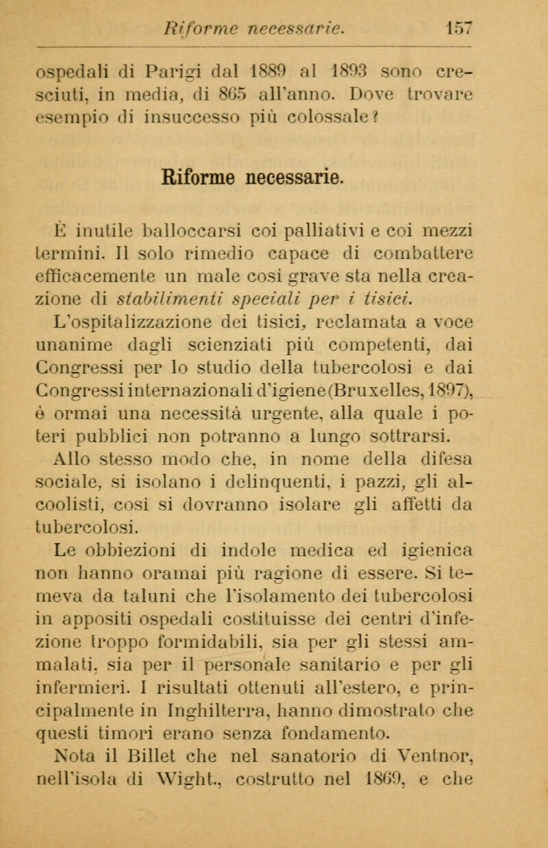 ospedali -li Parigi «lai 1889 al 1893 sono cre- sciuti, in media, di s<i-r> all'anno. Dove trovare esempio di insuccesso più colossale 1 Riforme necessarie. È inutile balloecarsi coi palliativi e coi mezzi termini. Il solo rimedio capace di combattere efficacemente un male cosi grave sta nella crea- zione di stabilimenti speciali per i tisici. L'ospitalizzazione dei tisici, reclamata a voce unanime dagli scienziati più competenti, dai Congressi per lo studio della tubercolosi e dai Congressi internazionali d'igiene (Bruxelles. 1897 . è ormai una necessità urgente, alla quale i po- teri pubblici non potranno a lungo sottrarsi. Allo stesso modo che, in nome della difesa sociale, si isolano i delinquenti, i pazzi, gli al- coolisti, cosi si dovranno isolare gli affetti da tubercolosi. Le obbiezioni di indole medica ed igienica non hanno oramai più ragione di essere. Si te- meva da taluni che l'isolamento dei tubercolosi in appositi ospedali costituisse dei centri d'infe- zione troppo formidabili, sia per gli stessi am- malati, sia per il personale sanitario e per gli infermieri. I risultati ottenuti all'estero, e prin- cipalmente in Inghilterra, hanno dimostrato che questi timori erano senza fondamento. Nota il Billet che nel sanatorio di Ventnor, nell'isola di Wight, costrutto nel 1869, e che