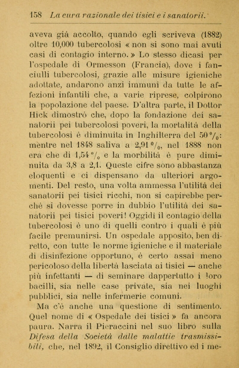 aveva già accolto, quando egli scriveva (1882) oltre 10,000 tubercolosi « non si sono mai avuti casi di contagio interno. » Lo stesso dicasi per l'ospedale di Ormesson (Francia), dove i fan- ciulli tubercolosi, grazie alle misure igieniche adottate, andarono anzi immuni da tutte le af- fezioni infantili che. a varie riprese, colpirono ia popolazione del paese. D'altra parte, il Dottor Hick dimostrò che, dopo la fondazione dei sa- natomi pei tubercolosi poveri, la mortalità della tubercolosi è diminuita in Inghilterra del 50%: mentre nel 1848 saliva a 2,91%, nel 1888 non era che di 1,54 % e la morbilità è pure dimi- nuita da 3,8 a 2,1. Queste cifre sono abbastanza eloquenti e ci dispensano da ulteriori argo- menti. Del resto, una volta ammessa l'utilità dei sanatori! pei tisici ricchi, non si capirebbe per- chè si dovesse porre in dubbio l'utilità dei sa- natorii pei tisici poveri! Oggidì il contagio della tubercolosi è uno di quelli contro i quali è più facile premunirsi. Un ospedale apposito, ben di- retto, con tutte le norme igieniche e il materiale di disinfezione opportuno, è certo assai meno pericoloso della libertà lasciata ai tisici — anche più infettanti — di seminare dappertutto i loro bacilli, sia nelle case private, sia nei luoghi pubblici, sia nelle infermerie comuni. Ma c'è anche una questione di sentimento. Quel nome di « Ospedale dei tisici » fa ancora paura. Narra il Pieraccini nel suo libro sulla Difesa della Società dalle malattie trasmissi- bili, che, nel 1892, il Consiglio direttivo ed i me-