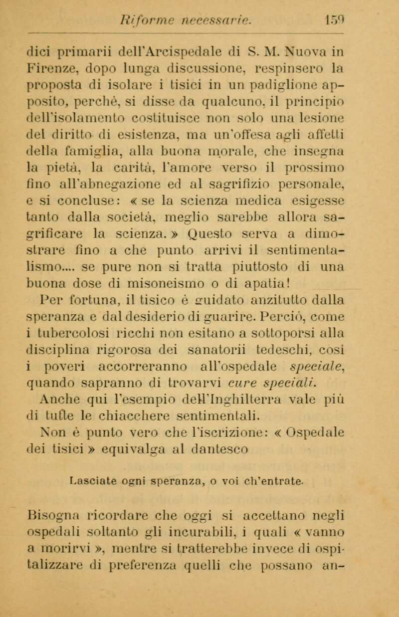 dici primari] dell'Arcispedale di S. M. Nuova in Firenze, dopo lunga discussione, respinsero la proposta di isolare i tisici in un padiglione ap- posito, perchè, si disse da qualcuno, il principio dell'isolamento costituisce non solo una lesione del diritto di esistenza, ma un'offesa agli «-irretii della famiglia, alla buona inorale, che insegna la pietà, la carità, l'amore verso il prossimo fino all'abnegazione ed al sagrifizio personal»'. e si concluse: «se la scienza medica esig tanto dalla società, meglio sarebbe allora sa- g ri fi care la scienza. » Questo serva a dimo- strare fino a che punto arrivi il sentimenta- lismo.... se pure non si tratta piuttosto di una buona dose di misoneismo o di apatia! Per fortuna, il tisico è guidato anzitutto dalla speranza e dal desiderio di guarire. Perciò, come i tubercolosi ricchi non esitano a sottoporsi alla disciplina rigorosa dei sanatorii tedeschi, così i poveri accorreranno all'ospedale speciale, quando sapranno di trovarvi cure speciali. Anche qui l'esempio dell'Inghilterra vale più • li tutte le chiacchere sentimentali. Non è punto vero che l'iscrizione: « Ospedale dei tisici » equivalga al dantesco Lasciate ogni speranza, o voi ch'entrate. Bisogna ricordare che oggi si accettano negli ospedali soltanto gli incurabili, i quali « vanno a morirvi », mentre si tratterebbe invece di ospi- talizzare di preferenza quelli che possano an-