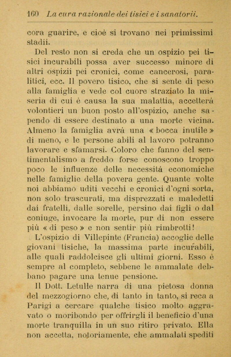 cora guarire, e cioè si trovano nei primissimi stadii. Del resto non si creda che un ospizio pei ti- sici incurabili possa aver successo minore di altri ospizii pei cronici, come cancerosi, para- litici, ecc. 11 povero tisico, che si sente di peso alla famiglia e vede col cuore straziato la mi- seria di cui è causa la sua malattia, accetterà volentieri un buon posto all'ospizio, anche sa - pendo di essere destinato a una morte vicina. Almeno la famiglia avrà una « bocca inutile » di meno, e le persone abili al lavoro potranno lavorare e sfamarsi. Coloro che fanno del sen- timentalismo a freddo forse conoscono troppo poco le influenze delle necessità economiche nelle famiglie della povera gente. Quante volte noi abbiamo uditi vecchi e cronici d'ogni sorta, non solo trascurati, ma disprezzati e maledetti dai fratelli, dalle sorelle, persino dai figli o dal coniuge, invocare la morte, pur di non essere più «di peso» e non sentir più rimbrotti! L'ospizio di Villepinte (Francia) accoglie delle giovani tisiche, la massima parte incurabili, alle quali raddolcisce gli ultimi giorni. Esso è sempre al completo, sebbene le ammalate deb- bano pagare una tenue pensione. Il Dott. Letulle narra di una pietosa donna del mezzogiorno che, di tanto in tanto, si reca a Parigi a cercare qualche tisico molto aggra- vato o moribondo per offrirgli il beneficio d'una morte tranquilla in un suo ritiro privato. Ella non accetta, notoriamente, che ammalati spediti