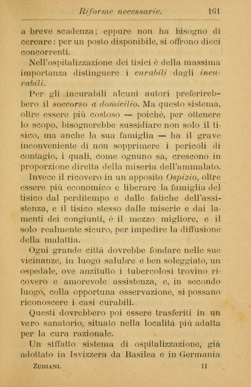 IHinrmr necessarie, lfìl a breve scadenza; eppure non ha bisogno «li cercare: per un posto disponibile, si offrono dieci concorrenti. Nell'ospitalizzazione dei tisici è «Iella massima importanza distinguere i curabili dagli ineii- i abili. Per gli incurabili alcuni autori preferireb- bero il soccorso a domicilio. Ma questo sistema. oltre essere più costoso — poiché, per ottenere lo scopo, bisognerebbe sussidiare non solo il ti- sico, ma anche la sua famiglia — ha il grave inconveniente di non sopprimere i pericoli di contagio, i quali, come ognuno sa, crescono in proporzione diretta della miseria dell'ammalato. Invece il ricovero in uh apposito Ospizio, oltre essere più economico e liberare la famiglia del tisico dal perditempo e dalle fatiche dell'assi- stenza, e il tisico stesso dalle miserie e dai la- menti dei congiunti, è il mezzo migliore, e il solo realmente sicuro, per impedire la diffusione •iella malattia. I >gni grande città dovrebbe fondare nelle sue vicinanze, in luogo salubre e ben soleggiato, un ospedale, ove anzitutto i tubercolosi trovino ri- covero e amorevole assistenza, e, in secondo luogo, colla opportuna osservazione, si possano riconoscere i casi curabili. Questi dovrebbero poi essere trasferiti in un vero sanatorio, situato nella località più adatta per la cura razionale. Un siffatto sistema di ospitalizzazione, già adottalo in Isvizzera da Basilea e in Germania