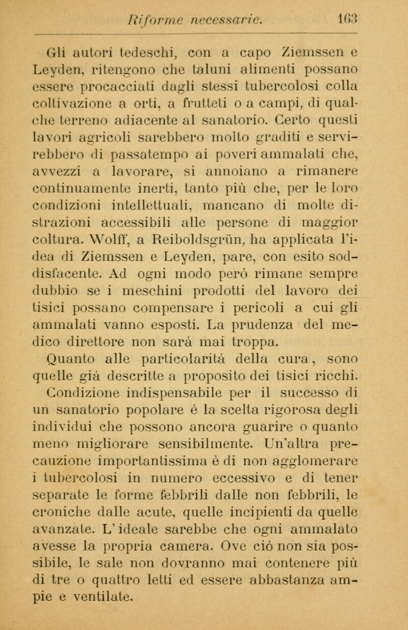 (ili autori tedeschi, con a capo Ziemssen e Leyden, ritengono che taluni alimenti possano re procacciati dagli stessi tubercolosi colla coltivazione a orti, a frutteti o a campi, di qual- che terreno adiacente al sanatorio. Certo questi Lavori agricoli sarebbero molto graditi e servi- rebbero 'li passatempo ai poveri ammalati che, avvezzi a lavorare, si annoiano a rimanere continuamente inerti, tanto più che, per le loro condizioni intellettuali, mancano di molte di- strazioni accessibili alle persone di maggior coltura. Wolff, a Reiboldsgrùn, ha applicata Fi- dea di Ziemssen e Leyden, pare, con esito sod- disfacente. Ad ogni modo però rimane sempre dubbio se i meschini prodotti del lavoro dej tisici possano compensare i pericoli a cui gli ammalati vanno esposti. La prudenza del me- dico direttore non sarà mai troppa. Quanto alle particolarità della cura, sono quelle già descritte a proposito dei tisici ricchi. Condizione indispensabile per il successo di un sanatorio popolare è la scelta rigorosa degli individui che possono ancora guarire o quanto meno migliorare sensibilmente. Un'altra pre- cauzione importantissima è di non agglomerare i tubercolosi in numero eccessivo e di tener separate le forme febbrili dalle non febbrili, le croniche dalle acute, quelle incipienti da quelle avanzate. L'ideale sarebbe che ogni ammalato avesse la propria camera. Ove ciò non sia pos- sibile, le sale non dovranno mai contenere più di tre o quattro letti ed essere abbastanza am- pie e ventilate.