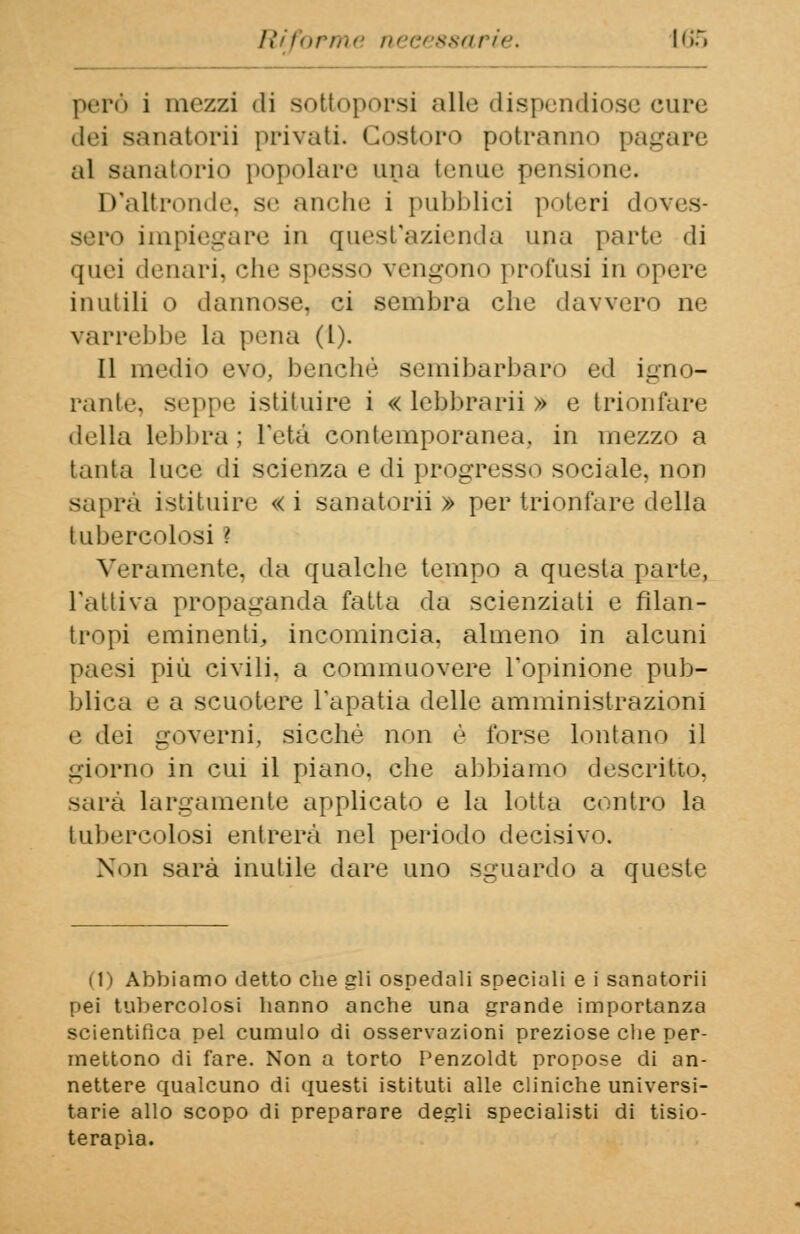 però i mezzi ili sottoporsi alle dispendiose cure dei sanatori] privati. Costoro potranno pag al sanatorio popolare una tenue pensione. D'altronde, se anche i pubblici poteri doves- sero impiegare in quest'azienda una parte di quei denari, che spesso vengono profusi in opere inutili o dannose, ci sembra che davvero ne varrebbe la pena (1). Il medio evo, benché semibarbaro ed igno- rante, seppe istituire i « lebbrarii » e trionfare della lebbra ; l'età contemporanea, in mezzo a tanta luce di scienza e di progresso sociale, non saprà istituire « i sanatori) » per trionfare della tubercolosi ? Veramente, da qualche tempo a questa parte, l'attiva propaganda fatta da scienziati e filan- tropi eminenti, incomincia, almeno in alcuni paesi più civili, a commuovere l'opinione pub- blica e a scuotere l'apatia delle amministrazioni e dei governi, sicché non è forse lontano il giorno in cui il piano, che abbiamo descritto. sarà largamente applicato e la lotta contro la tubercolosi entrerà nel periodo decisivo. Non sarà inutile dare uno sguardo a queste (1) Abbiamo detto che gli ospedali speciali e i sanotorii pei tubercolosi hanno anche una grande importanza scientifica pel cumulo di osservazioni preziose che per- mettono ili fare. Non a torto Penzoldt propose di an- nettere qualcuno di questi istituti alle cliniche universi- tarie allo scopo di preparare degli specialisti di tisio- terapìa.