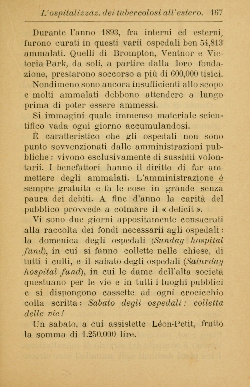 Durante Tanno ISO:}, fra interni ed esterni, furono curati in questi varii ospedali ben 54,813 ammalati. Quelli di Brompton, Ventnor e Vic- toria Park, da soli, a partire dalla loro fonda- zione, prestarono soccorso a più di 000,000 tisici. Nondimeno sono ancora insufficienti allo scopo e molti ammalati debbono attendere a Lungo prima di poter essere ammessi. Si immagini quale immenso materiale scien- tifico vada ogni giorno accumulandosi. È caratteristico che gli ospedali non sono punto sovvenzionati dalle amministrazioni pub- bliche : vivono esclusivamente di sussidii volon- taria I benefattori hanno il diritto di far am- mettere degli ammalati. L'amministrazione é sempre gratuita e fa le cose in grande senza paura dei debiti. A fine d'anno la carità del pubblico provvede a colmare il « deficit ». Vi sono due giorni appositamente consacrati alla raccolta dei fondi necessarii agli ospedali : la domenica degli ospedali {Sunday hospital fund\ in cui si fanno collette nelle chiese, di tutti i culti, e il sabato degli ospedali {Saturilo<// hospital fund), in cui le dame dell'alta società questuano per le vie e in tutti i luoghi pubblici e si dispongono cassette ad ogni crocicchio colla scritta : Sabato degli ospedali : colletta delle vie! Un sabato, a cui assistette Leon-Petit, fruttò la somma di 1.250.000 lire.