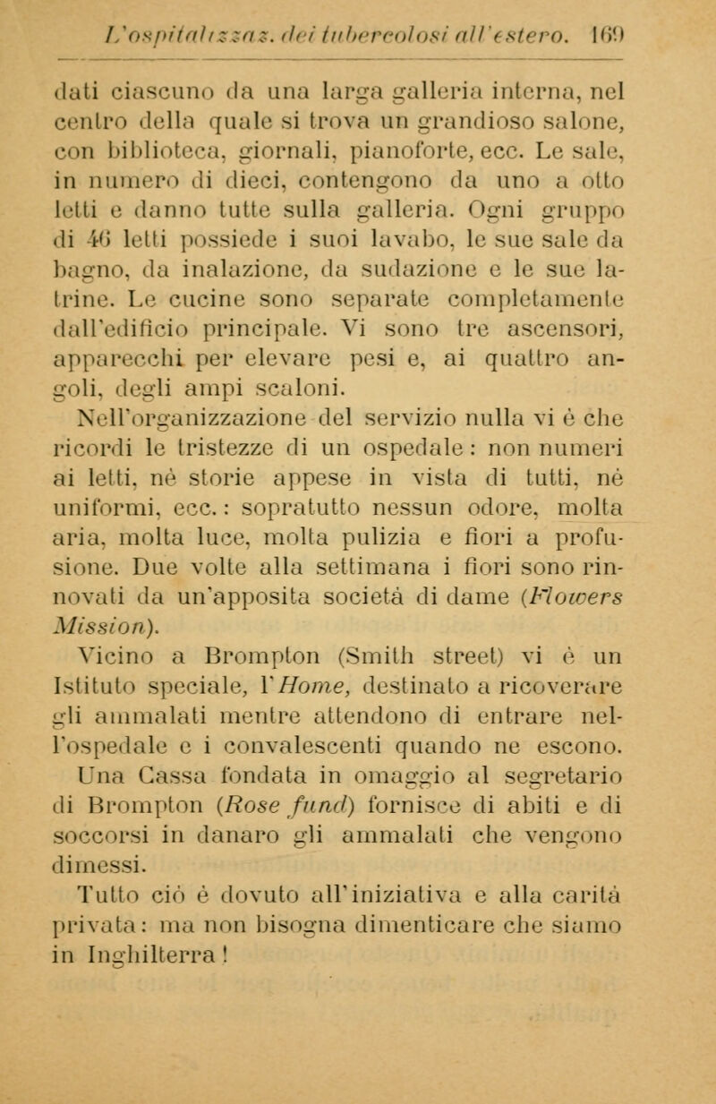 dati ciascuno «la una larga galleria interna, nel centro della quale si trova un grandioso salone, con biblioteca, giornali, pianoforte,ecc. Lesale, in numero di dieci, contengono da uno a otto letti e daiìiin tutte sulla galleria. Ogni gruppo .li l'i letti possiede i suoi lavabo, le sue sale da bagno, «la inalazione, da sudazione e le sue la- trine. Le cucine sono separate completamente dall'edificio principale. Vi sono tre ascensori, apparecchi per elevare pesi e, ai quattro an- goli, degli ampi scaloni. Nell'organizzazione del servizio nulla vi è che ricordi le tristezze di un ospedale: non numeri ai letti, né storie appese in vista di tutti, né uniformi, ecc.: sopratutto nessun odore, molta aria, molta luce, molta pulizia e fiori a profu- sione. Due volte alla settimana i fiori sono rin- novati da un'apposita società di dame (Moicers Mission). Vicino a Brompton (Smith Street) vi è un Istituto speciale, Y Home, destinalo a ricoverare gli ammalati mentre attendono di entrare nel- l'ospedale e i convalescenti quando ne escono. Una Gassa fondata in omaggio al segretario di Brompton (Rose fu nel) fornisce di abiti e di soccorsi in danaro gli ammalati che vengono dimessi. Tutto ciò è dovuto all'iniziativa e alla carità privata : ma non bisogna dimenticare che siamo in Inghilterra !