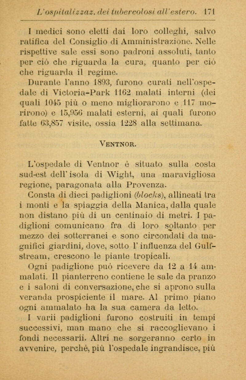 I mollici sono eletti dai loro colleghi, salvo ratifica «lei Consiglio di Amministrazione. Nelle rispettive sale essi sono padroni assoluti, tanto por ciò che riguarda la cura, quanto poi- ciò elio riguarda il regime. Durante L'anno 1803, furono curati nell'ospe- dale di Victoria-Park 11G2 malati intorni (dei quali 10i5 più o mono migliorarono e 117 mo- rirono) e 15,956 malati esterni, ai quali furono fatte 63,857 visite, ossia 1228 alla settimana. Yentnor. L'ospedale di Yentnor è situato sulla costa sud-est dell'isola di Wight, una maravigliosa regione, paragonata alla Provenza. Consta di dieci padiglioni (blocks), allineati tra i monti e la spiaggia della Manica, dalla quale non distano più di un centinaio di metri. I pa- diglioni comunicano fra di loro soltanto per mezzo dei sotterranei e sono circondati da ma- gnifici giardini, dove, sotto 1* influenza del Gulf- stream. crescono le piante tropicali. 1 • __ 11i padiglione può ricevere da 12 a 14 am- malati. Il pianterreno contiene le sale da pranzo e ì saloni di conversazione, che si aprono sulla veranda prospiciente il mare. Al primo piano ogni ammalato ha la sua camera da letto. I varii padiglioni furono costruiti in tempi successivi, man mano che si raccoglievano i fondi necessarii. Altri ne sorgeranno certo in avvenire, perchè, più l'ospedale ingrandisce, più