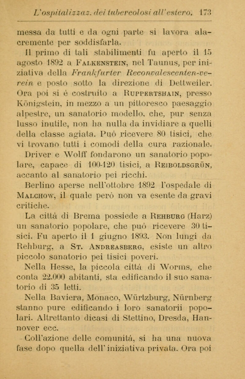 messa da tutti e «la ognj parto si Lavora ala- cremente per soddisfarla. Il primo di tali stabilimenti fu aperto il 15 o 1892 a Fai.kknstein. nel Taunus, per ini- ziativa della Frankfurter Reeonpalescentefave* rein e posto sotto la direzione di Dettweiler. Ora poi si è costruito a Huppertshain, presso Kònigstein, in mezzo a un pittoresco paesaggio alpestre, mi sanatorio modello, che, pur senza Lusso inutile, non ha nulla da invidiare a quelli della classe agiata. Più» ricevere 80 tisici, che vi trovano tutti i comodi della cura razionale. Driver e Wolff fondarono un sanatorio popo- lare, capace di 100-120 tisici, a Reiboldsgrun, accanto al sanatorio pei ricchi. Berlino aperse nell'ottobre 1802 l'ospedale di Malchow, il quale però non va esente da gravi critiche. La città di Brema possiede a Rehburg (Harz) un sanatorio popolare, che può ricevere 30 ti- sici, Fu aperto il 1 giugno 1803. Non lungi da Rehburg, a St. Andreasberg. esiste un altro piccolo sanatorio pei tisici poveri. Nella Hesse, la piccola città di Worms, che conta 22.000 aiutanti, sta edificando il suo sana- torio di 35 letti. Nella Baviera, Monaco. Wùrtzburg, Nùrnberg stanno pure edificando i loro sanatorii popo- lari. Altrettanto dicasi di Stettino. Dresda, Han- nover ecc. Goll'azione delle comunità, si ha una nuova dopo quella dell'iniziativa privata. Ora poi
